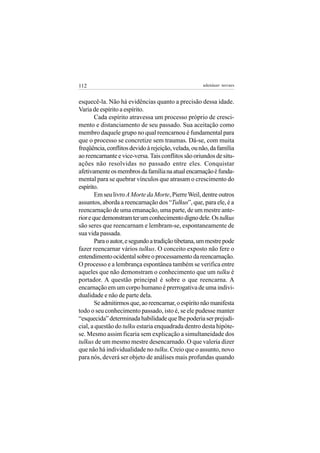 112                                                  adenáuer novaes


esquecê-la. Não há evidências quanto a precisão dessa idade.
Varia de espírito a espírito.
        Cada espírito atravessa um processo próprio de cresci-
mento e distanciamento de seu passado. Sua aceitação como
membro daquele grupo no qual reencarnou é fundamental para
que o processo se concretize sem traumas. Dá-se, com muita
freqüência, conflitos devido à rejeição, velada, ou não, da família
ao reencarnante e vice-versa. Tais conflitos são oriundos de situ-
ações não resolvidas no passado entre eles. Conquistar
afetivamente os membros da família na atual encarnação é funda-
mental para se quebrar vínculos que atrasam o crescimento do
espírito.
        Em seu livro A Morte da Morte, Pierre Weil, dentre outros
assuntos, aborda a reencarnação dos “Tulkus”, que, para ele, é a
reencarnação de uma emanação, uma parte, de um mestre ante-
rior e que demonstram ter um conhecimento digno dele. Os tulkus
são seres que reencarnam e lembram-se, espontaneamente de
sua vida passada.
        Para o autor, e segundo a tradição tibetana, um mestre pode
fazer reencarnar vários tulkus. O conceito exposto não fere o
entendimento ocidental sobre o processamento da reencarnação.
O processo e a lembrança espontânea também se verifica entre
aqueles que não demonstram o conhecimento que um tulku é
portador. A questão principal é sobre o que reencarna. A
encarnação em um corpo humano é prerrogativa de uma indivi-
dualidade e não de parte dela.
        Se admitirmos que, ao reencarnar, o espírito não manifesta
todo o seu conhecimento passado, isto é, se ele pudesse manter
“esquecida” determinada habilidade que lhe poderia ser prejudi-
cial, a questão do tulku estaria enquadrada dentro desta hipóte-
se. Mesmo assim ficaria sem explicação a simultaneidade dos
tulkus de um mesmo mestre desencarnado. O que valeria dizer
que não há individualidade no tulku. Creio que o assunto, novo
para nós, deverá ser objeto de análises mais profundas quando
 