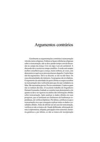 Argumentos contrários

       Geralmente as argumentações contrárias à reencarnação
vêm dos meios religiosos. Embora se façam referências religiosas
sobre a reencarnação, não se deve perder tempo com tal discus-
são no campo da crença. Crer em algo é um ato unilateral. A
discussão deve ocorrer no campo científico. A razão será sempre
melhor conselheira que a crença, muito embora, às vezes, esta
demonstra os equívocos preconceituosos daquela. Contra fatos
não há argumentos. Deve-se discutir, se são ou não fatos. Os
casos documentados são inúmeros. As pesquisas são reveladoras.
O argumento da autoridade de quem afirma ou negue acreditar
na reencarnação não é suficiente para que ela seja verdadeira ou
falsa. São necessárias provas. Provas consistentes. Contra as quais
não se tenham dúvidas. O excelente trabalho do Engenheiro
Hernani Guimarães Andrade se constitui num demonstrativo do
quanto se deve ser rigoroso na análise das informações obtidas
sobre reencarnação. Após analisar os dados obtidos em suas
pesquisas, que se limitaram aos fenômenos de lembranças es-
pontâneas, ele verificou hipóteses. Por último, certificou-se que a
reencarnação era a que conseguia explicar todos os dados e re-
sultados obtidos. Antes de afirmar ser um caso de reencarnação,
verificou se não se tratava de: fraude deliberada, informação di-
reta e criptomnésia, telepatia, percepção extra-sensorial, memó-
ria genética e, por último, se não se tratava de incorporação
 