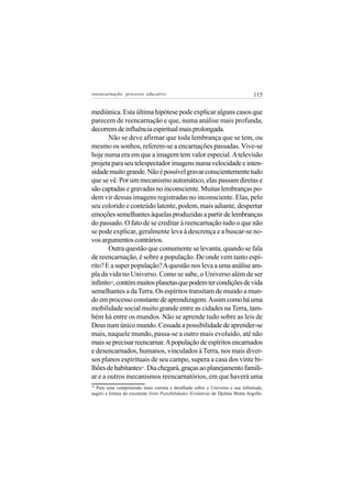 reeencarnação: processo educativo                                                115


mediúnica. Esta última hipótese pode explicar alguns casos que
parecem de reencarnação e que, numa análise mais profunda,
decorrem de influência espiritual mais prolongada.
       Não se deve afirmar que toda lembrança que se tem, ou
mesmo os sonhos, referem-se a encarnações passadas. Vive-se
hoje numa era em que a imagem tem valor especial. A televisão
projeta para seu telespectador imagens numa velocidade e inten-
sidade muito grande. Não é possível gravar conscientemente tudo
que se vê. Por um mecanismo automático, elas passam diretas e
são captadas e gravadas no inconsciente. Muitas lembranças po-
dem vir dessas imagens registradas no inconsciente. Elas, pelo
seu colorido e conteúdo latente, podem, mais adiante, despertar
emoções semelhantes àquelas produzidas a partir de lembranças
do passado. O fato de se creditar à reencarnação tudo o que não
se pode explicar, geralmente leva à descrença e a buscar-se no-
vos argumentos contrários.
       Outra questão que comumente se levanta, quando se fala
de reencarnação, é sobre a população. De onde vem tanto espí-
rito? E a super população? A questão nos leva a uma análise am-
pla da vida no Universo. Como se sabe, o Universo além de ser
infinito , contém muitos planetas que podem ter condições de vida
         18


semelhantes a da Terra. Os espíritos transitam de mundo a mun-
do em processo constante de aprendizagem. Assim como há uma
mobilidade social muito grande entre as cidades na Terra, tam-
bém há entre os mundos. Não se aprende tudo sobre as leis de
Deus num único mundo. Cessada a possibilidade de aprender-se
mais, naquele mundo, passa-se a outro mais evoluído, até não
mais se precisar reencarnar. A população de espíritos encarnados
e desencarnados, humanos, vinculados à Terra, nos mais diver-
sos planos espirituais de seu campo, supera a casa dos vinte bi-
lhões de habitantes . Dia chegará, graças ao planejamento famili-
                         19


ar e a outros mecanismos reencarnatórios, em que haverá uma
18
  Para uma compreensão mais correta e detalhada sobre o Universo e sua infinitude,
sugiro a leitura do excelente livro Possibilidades Evolutivas de Djalma Motta Argollo.
 