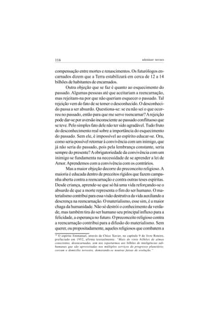 116                                                             adenáuer novaes


compensação entre mortes e renascimentos. Os futurólogos en-
carnados dizem que a Terra estabilizará em cerca de 12 a 14
bilhões de habitantes de encarnados.
        Outra objeção que se faz é quanto ao esquecimento do
passado. Algumas pessoas até que aceitariam a reencarnação,
mas rejeitam-na por que não queriam esquecer o passado. Tal
rejeição vem do fato de se temer o desconhecido. O desconheci-
do passa a ser absurdo. Questiona-se: se eu não sei o que ocor-
reu no passado, então para que me serve reencarnar? A rejeição
pode dar-se por aversão inconsciente ao passado conflituoso que
se teve. Pelo simples fato dele não ter sido agradável. Tudo fruto
do desconhecimento real sobre a importância do esquecimento
do passado. Sem ele, é impossível ao espírito educar-se. Ora,
como seria possível retornar à convivência com um inimigo, que
já não seria do passado, pois pela lembrança constante, seria
sempre do presente? A obrigatoriedade da convivência com um
inimigo se fundamenta na necessidade de se aprender a lei de
Amor. Aprendemos com a convivência com os contrários.
        Mas a maior objeção decorre do preconceito religioso. A
maioria é educada dentro de preceitos rígidos que fazem campa-
nha aberta contra a reencarnação e contra outras teses espíritas.
Desde criança, aprende-se que só há uma vida reforçando-se o
absurdo de que a morte representa o fim do ser humano. O ma-
terialismo contribui para essa visão destrutiva da vida auxiliando a
descrença na reencarnação. O materialismo, esse sim, é a maior
chaga da humanidade. Não só destrói o conhecimento da verda-
de, mas também tira do ser humano seu principal influxo para a
felicidade, a esperança no futuro. O preconceito religioso contra
a reencarnação contribui para a difusão do materialismo. Sem
querer, ou propositadamente, aqueles religiosos que combatem a
19
  O espírito Emmanuel, através de Chico Xavier, no capítulo 9 do livro Roteiro,
prefaciado em 1952, afirma textualmente: “Mais de vinte bilhões de almas
conscientes, desencarnadas, sem nos reportarmos aos bilhões de inteligências sub-
humanas que são aproveitadas nos múltiplos serviços do progresso planetário,
cercam o domicílio terrestre, demorando-se noutras faixas de evolução.”
 