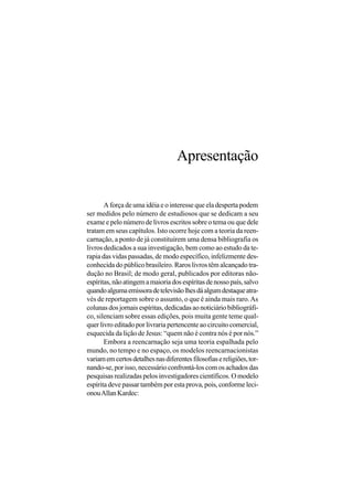 Apresentação


       A força de uma idéia e o interesse que ela desperta podem
ser medidos pelo número de estudiosos que se dedicam a seu
exame e pelo número de livros escritos sobre o tema ou que dele
tratam em seus capítulos. Isto ocorre hoje com a teoria da reen-
carnação, a ponto de já constituírem uma densa bibliografia os
livros dedicados a sua investigação, bem como ao estudo da te-
rapia das vidas passadas, de modo específico, infelizmente des-
conhecida do público brasileiro. Raros livros têm alcançado tra-
dução no Brasil; de modo geral, publicados por editoras não-
espíritas, não atingem a maioria dos espíritas de nosso país, salvo
quando alguma emissora de televisão lhes dá algum destaque atra-
vés de reportagem sobre o assunto, o que é ainda mais raro. As
colunas dos jornais espíritas, dedicadas ao noticiário bibliográfi-
co, silenciam sobre essas edições, pois muita gente teme qual-
quer livro editado por livraria pertencente ao circuito comercial,
esquecida da lição de Jesus: “quem não é contra nós é por nós.”
       Embora a reencarnação seja uma teoria espalhada pelo
mundo, no tempo e no espaço, os modelos reencarnacionistas
variam em certos detalhes nas diferentes filosofias e religiões, tor-
nando-se, por isso, necessário confrontá-los com os achados das
pesquisas realizadas pelos investigadores científicos. O modelo
espírita deve passar também por esta prova, pois, conforme leci-
onou Allan Kardec:
 