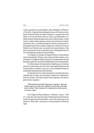 120                                                  adenáuer novaes


visória, quando de seus primórdios, entre a Religião, a História e
a Filosofia. A ruptura das abordagens dessas três áreas se deu a
partir da identificação de objetos próprios e, quando não mais
cabia o viés de uma delas sobre as outras, possibilitando o es-
tabelecimento da demarcação entre esses conhecimentos. Assim
mesmo, ainda existem aspectos comuns que interessam simulta-
neamente a elas. A minha abordagem conterá a presença da re-
encarnação nas diversas culturas, religiosas ou não, bem como na
História e na Filosofia, por encontrá-la sob seus domínios. Não
tenho a pretensão de ter examinado tudo, a bibliografia deverá
ser consultada para análises mais profundas.
       As religiões no mundo, de alguma forma se relacionaram
com a reencarnação. Numas, como crença auxiliar; noutras, como
raiz básica. Em algumas delas só é possível a compreensão de suas
doutrinas a partir de sua relação fundamental com a reencarnação.
       Se observarmos três importantes religiões que serviram de
alicerce a outras tantas, teremos uma visão ampla da presença da
reencarnação no mundo, e que serve como fundamento para a
constituição doutrinária de suas filosofias.
       Os primeiros livros onde encontramos a doutrina da reen-
carnação são os Vedas, em cuja matriz surgiram as religiões pri-
mitivas na Índia. Os Vedas contém hinos sagrados, de onde se
pode extrair o seguinte:

      “Há uma parte imortal do homem que é aquela, ó Agni, que
 cumpre aquecer com teus raios, inflamar com teus fogos. De onde
 nasceu a alma? Umas vêm para nós e daqui partem, outras partem
 e tornam a voltar.”

       No Código de Manu (Manava - Dharma - Sastra, 1.300
a.C.), que teria sido uma das fontes fundamentais das primitivas
crenças religiosas da humanidade, e que é tão antigo que já era
citado no “Rig-Veda”, já ensinava a reencarnação no Hino dos
Apris:
 