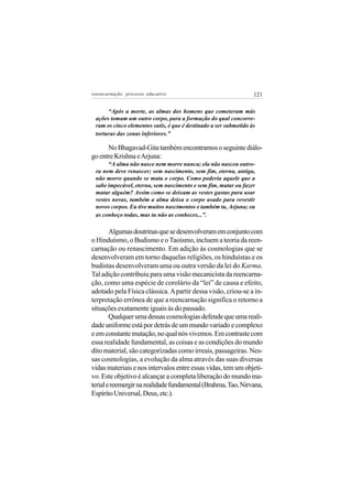 reeencarnação: processo educativo                                 121

      “Após a morte, as almas dos homens que cometeram más
 ações tomam um outro corpo, para a formação do qual concorre-
 ram os cinco elementos sutis, é que é destinado a ser submetido às
 torturas das zonas inferiores.”

      No Bhagavad-Gita também encontramos o seguinte diálo-
go entre Krishna e Arjuna:
      “A alma não nasce nem morre nunca; ela não nasceu outro-
 ra nem deve renascer; sem nascimento, sem fim, eterna, antiga,
 não morre quando se mata o corpo. Como poderia aquele que a
 sabe impecável, eterna, sem nascimento e sem fim, matar ou fazer
 matar alguém? Assim como se deixam as vestes gastas para usar
 vestes novas, também a alma deixa o corpo usado para revestir
 novos corpos. Eu tive muitos nascimentos e também tu, Arjuna; eu
 as conheço todas, mas tu não as conheces...”.

        Algumas doutrinas que se desenvolveram em conjunto com
o Hinduísmo, o Budismo e o Taoísmo, incluem a teoria da reen-
carnação ou renascimento. Em adição às cosmologias que se
desenvolveram em torno daquelas religiões, os hinduístas e os
budistas desenvolveram uma ou outra versão da lei do Karma.
Tal adição contribuiu para uma visão mecanicista da reencarna-
ção, como uma espécie de corolário da “lei” de causa e efeito,
adotado pela Física clássica. A partir dessa visão, criou-se a in-
terpretação errônea de que a reencarnação significa o retorno a
situações exatamente iguais às do passado.
        Qualquer uma dessas cosmologias defende que uma reali-
dade uniforme está por detrás de um mundo variado e complexo
e em constante mutação, no qual nós vivemos. Em contraste com
essa realidade fundamental, as coisas e as condições do mundo
dito material, são categorizadas como irreais, passageiras. Nes-
sas cosmologias, a evolução da alma através das suas diversas
vidas materiais e nos intervalos entre essas vidas, tem um objeti-
vo. Este objetivo é alcançar a completa liberação do mundo ma-
terial e reemergir na realidade fundamental (Brahma, Tao, Nirvana,
Espírito Universal, Deus, etc.).
 