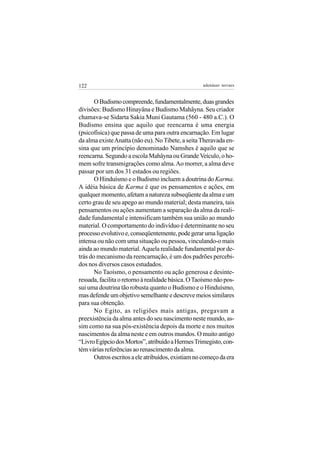122                                                 adenáuer novaes


       O Budismo compreende, fundamentalmente, duas grandes
divisões: Budismo Hinayâna e Budismo Mahâyna. Seu criador
chamava-se Sidarta Sakia Muni Gautama (560 - 480 a.C.). O
Budismo ensina que aquilo que reencarna é uma energia
(psicofísica) que passa de uma para outra encarnação. Em lugar
da alma existe Anatta (não eu). No Tibete, a seita Theravada en-
sina que um princípio denominado Namshes é aquilo que se
reencarna. Segundo a escola Mahâyna ou Grande Veículo, o ho-
mem sofre transmigrações como alma. Ao morrer, a alma deve
passar por um dos 31 estados ou regiões.
       O Hinduísmo e o Budismo incluem a doutrina do Karma.
A idéia básica de Karma é que os pensamentos e ações, em
qualquer momento, afetam a natureza subseqüente da alma e um
certo grau de seu apego ao mundo material; desta maneira, tais
pensamentos ou ações aumentam a separação da alma da reali-
dade fundamental e intensificam também sua união ao mundo
material. O comportamento do indivíduo é determinante no seu
processo evolutivo e, conseqüentemente, pode gerar uma ligação
intensa ou não com uma situação ou pessoa, vinculando-o mais
ainda ao mundo material. Aquela realidade fundamental por de-
trás do mecanismo da reencarnação, é um dos padrões percebi-
dos nos diversos casos estudados.
       No Taoísmo, o pensamento ou ação generosa e desinte-
ressada, facilita o retorno à realidade básica. O Taoísmo não pos-
sui uma doutrina tão robusta quanto o Budismo e o Hinduísmo,
mas defende um objetivo semelhante e descreve meios similares
para sua obtenção.
       No Egito, as religiões mais antigas, pregavam a
preexistência da alma antes do seu nascimento neste mundo, as-
sim como na sua pós-existência depois da morte e nos muitos
nascimentos da alma neste e em outros mundos. O muito antigo
“Livro Egípcio dos Mortos”, atribuído a Hermes Trimegisto, con-
tém várias referências ao renascimento da alma.
       Outros escritos a ele atribuídos, existiam no começo da era
 