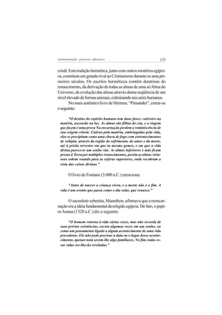 reeencarnação: processo educativo                                123


cristã. Esta tradição hermética, junto com outros mistérios egípci-
os, constituía um grande rival ao Cristianismo durante os seus pri-
meiros séculos. Os escritos herméticos contêm doutrinas do
renascimento, da derivação de todas as almas de uma só Alma do
Universo, da evolução das almas através duma seqüência de um
nível elevado de formas animais, culminando nos seres humanos.
        No mais autêntico livro de Hermes, “Pimander”, extrai-se
o seguinte:

       “O destino do espírito humano tem duas fases: cativeiro na
 matéria, ascensão na luz. As almas são filhas do céu, e a viagem
 que fazem é uma prova Na encarnação perdem a reminiscência de
 sua origem celeste. Cativas pela matéria, embriagadas pela vida,
 elas se precipitam como uma chuva de fogo com estremecimentos
 de volúpia, através da região do sofrimento, do amor e da morte,
 até à prisão terrestre em que tu mesmo gemes, e em que a vida
 divina parece-te um sonho vão. As almas inferiores e más ficam
 presas à Terra por múltiplos renascimentos, porém as almas virtu-
 osas sobem voando para as esferas superiores, onde recobram a
 vista das coisas divinas.”

       O livro de Fontane (3.000 a.C.) menciona:

      “Antes de nascer a criança viveu, e a morte não é o fim. A
 vida é um evento que passa como o dia solar, que renasce.”

      O sacerdote sebenita, Manethon, afirmava que a reencar-
nação era a idéia fundamental da religião egípcia. De fato, o papi-
ro Anana (1320 a.C.) diz o seguinte:

      “O homem retorna à vida várias vezes, mas não recorda de
 suas prévias existências, exceto algumas vezes em um sonho, ou
 como um pensamento ligado a algum acontecimento de uma vida
 precedente. Ele não pode precisar a data ou o lugar desse aconte-
 cimento, apenas nota serem-lhe algo familiares. No fim, todas es-
 sas vidas ser-lhe-ão reveladas.”
 