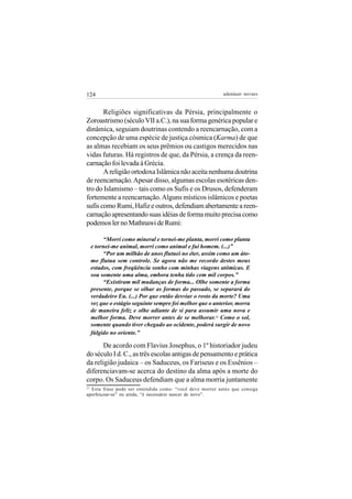 124                                                        adenáuer novaes


       Religiões significativas da Pérsia, principalmente o
Zoroastrismo (século VII a.C.), na sua forma genérica popular e
dinâmica, seguiam doutrinas contendo a reencarnação, com a
concepção de uma espécie de justiça cósmica (Karma) de que
as almas recebiam os seus prêmios ou castigos merecidos nas
vidas futuras. Há registros de que, da Pérsia, a crença da reen-
carnação foi levada à Grécia.
       A religião ortodoxa Islâmica não aceita nenhuma doutrina
de reencarnação. Apesar disso, algumas escolas esotéricas den-
tro do Islamismo – tais como os Sufis e os Drusos, defenderam
fortemente a reencarnação. Alguns místicos islâmicos e poetas
sufis como Rumi, Hafiz e outros, defendiam abertamente a reen-
carnação apresentando suas idéias de forma muito precisa como
podemos ler no Mathnawi de Rumi:

          “Morri como mineral e tornei-me planta, morri como planta
     e tornei-me animal, morri como animal e fui homem. (...)”
          “Por um milhão de anos flutuei no éter, assim como um áto-
     mo flutua sem controle. Se agora não me recordo destes meus
     estados, com freqüência sonho com minhas viagens atômicas. E
     sou somente uma alma, embora tenha tido cem mil corpos.”
          “Existiram mil mudanças de forma... Olhe somente a forma
     presente, porque se olhar as formas do passado, se separará do
     verdadeiro Eu. (...) Por que então desviar o rosto da morte? Uma
     vez que o estágio seguinte sempre foi melhor que o anterior, morra
     de maneira feliz e olhe adiante de si para assumir uma nova e
     melhor forma. Deve morrer antes de se melhorar.21 Como o sol,
     somente quando tiver chegado ao ocidente, poderá surgir de novo
     fúlgido no oriente.”

       De acordo com Flavius Josephus, o 1º historiador judeu
do século I d. C., as três escolas antigas de pensamento e prática
da religião judaica – os Saduceus, os Fariseus e os Essênios –
diferenciavam-se acerca do destino da alma após a morte do
corpo. Os Saduceus defendiam que a alma morria juntamente
21
  Esta frase pode ser entendida como: “você deve morrer antes que consiga
aperfeiçoar-se” ou ainda, “é necessário nascer de novo”.
 