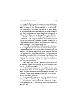 reeencarnação: processo educativo                             125


com o corpo. Os Fariseus acreditavam na imortalidade da alma, no
renascimento das almas das pessoas boas noutros corpos e o castigo
eterno das almas dos mais fracos moralmente. Os Essênios aceita-
vam a imortalidade e rejeitavam a reencarnação. Os judeus, em ge-
ral, não tinham uma compreensão precisa sobre o termo, muito em-
bora alguns acreditassem que Jesus era um dos profetas que havia
voltado. Outros chegavam a acreditar que Jesus era João Batista.
       O Velho Testamento contém passagens (Provérbios 8:22-
31; Jeremias 1:4-5) nas quais os autores professam que teriam
existido anteriormente ao nascimento físico. Em Malachias (4:2-
6) vamos também encontrar a previsão do retorno de Elias, como
sendo o mensageiro que viria antes do Cristo.
       A tradição mística judaica, a Kabala, contém referências
de casos específicos de reencarnação e de uma doutrina geral.
Tal doutrina, presente no clássico Zohar, inclui um princípio que
governa a reencarnação, notadamente que as almas têm de voltar
à substância divina, da qual são originárias, e que alma alguma
poderá fazer isso até ter desenvolvido todas as perfeições. Para
isto, deverão continuar renascendo no mundo físico até terem
conquistado as perfeições, as quais existem potencialmente em
cada indivíduo na sua origem.
       De acordo com o “Talmud”, Deus criou um número limita-
do de almas. Estas deverão purificar-se, através da reencarna-
ção, até o dia da Ressurreição.
       A doutrina do renascimento passou à Grécia através de
Pherekydes e de seu discípulo Pitágoras (contemporâneo de
Buda). Pitágoras lembrava-se de várias existências anteriores. Ele
reconheceu uma couraça, dizendo tê-la usado na guerra de Tróia.
Nesta ocasião fora Euphorbus.
       A reencarnação está presente em várias culturas. Entre os
Celtas, os Druidas da Gália antiga e os Teutões.
       Na Inglaterra, antes do advento do Cristianismo, a sobre-
vivência após a morte e a reencarnação, eram crenças ensinadas
pela Feitiçaria.
 