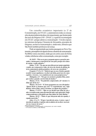 reeencarnação: processo educativo                                        127


       Um conselho ecumênico importante (o 2º de
Constantinopla, em 553 d.C.), anatematizou todas as concep-
ções da preexistência da alma e do renascimento, que faziam parte
das teses de Orígenes (185 - 254 d.C.), o qual foi excomungado
em 232 d.C. porque adotava a reencarnação . Um dos expoen-
                                                         22


tes máximos da Igreja, Clemente de Alexandria, preceptor de
Orígenes, aceitava a reencarnação e, ainda mais, afirmava que
São Paulo também professava tal crença.
       Pode ser argumentado que muitas passagens no Novo Tes-
tamento, pressupõem de alguma forma a doutrina de reencarnação.
Na Bíblia vamos encontrar, ainda que em certos casos de forma
velada, referências sobre a reencarnação, como por exemplo:
          Jó, 8:8/9 - “Pois eu te peço, pergunta agora a gerações pas-
     sadas, e atenta para a experiência de seus pais; porque nós somos
     de ontem, e nada sabemos.”
          Salmo, 71:20 - “Tu, que me tens feito provar tantas angústias
     e males, me restaurarás a vida e de novo me tirarás do abismo da
     terra, aumentarás minha grandeza e de novo me consolarás.”
          Ezequiel, 37:12 a 14 - “Sabereis que eu sou o Senhor quando
     eu abrir vossas sepulturas e vos fizer sair delas, porei em vós o meu
     espírito e vivereis, e vos estabelecerei em vossa própria terra.”
          Malaquias, 4:5 - “Eis que vos enviarei o profeta Elias, antes
     que venha o grande e terrível dia do Senhor.”
          Mateus, 11:14 - “Se puderdes compreender, ele23 mesmo é o
     Elias que devia vir.”
          Mateus, 16:13/14 - “E Jesus perguntou aos seus discípulos:
     “Quem dizem os homens que sou?” E responderam: uns, João
     Batista, outros Elias, outros Jeremias, ou algum dos profetas.”
          Mateus, 17:12/13 - “Mas eu vos declaro que Elias já veio e
     não o reconheceram, antes fizeram-lhe tudo o que quiseram. Então
     compreenderam os discípulos que lhas falava de João Batista.”
          Mateus, 26:52 - “Todos os que lançarem mão da espada, à
     espada morrerão.”
          João, 3:1 a 13 - “O que é nascido da carne, é carne; o que é
     nascido do espírito, é espírito; não te admires de eu dizer: necessá-
     rio vos é nascer de novo.”
22
     Para Orígenes, a reencarnação se processava em outro mundo.
23
     O Cristo se referia a João Batista.
 