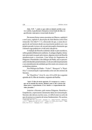 128                                                             adenáuer novaes


           João, 5:28 - “...todos os que estão no túmulo ouvirão a sua
     voz e sairão, os que fizeram o bem para a ressurreição da vida; e os
     que fizeram o mal, para a ressurreição do juízo.”24

       Da mesma forma vamos encontrar em Marcos, capítulo 6
e em Lucas, capítulo 9, descrições de João Batista como Elias
renascido. Em João 9: 1-3, a discussão de que, a causa da ce-
gueira de um homem desde seu nascimento poderia ser o seu
próprio pecado (versus o de seu pai) pressupõe claramente que
o homem cego poderia ter vivido uma vida prévia.
       A tradição da filosofia ocidental, desde os pré-socráticos,
sofreu grande influência do ocultismo. As antigas religiões, forma-
ram uma matriz na qual, pelo menos, algumas raízes da filosofia
amadureceram e cresceram. Uma leitura de fragmentos de
Pitágoras e Parmênides e dos diálogos de Platão, sem os precon-
ceitos introduzidos posteriormente, revela um estilo de pensamento
e um entendimento da realidade que têm muito em comum com
as doutrinas místicas.
       Nos Diálogos de Platão - “Fedon”, “Banquete” e “Repú-
blica” a reencarnação é apresentada como um dos ensinos de
Sócrates.
       Na “República”, livro X, vers. 614 a 620, há o seguinte
episódio de Er, filho de Armênio, originário da Panfília:

          “Após 12 dias de morte aparente, Er recupera-se e conta o
     que viu no mundo dos mortos. Relatou como se dá o retorno das
     almas para o renascimento. O rio Ameles e o esquecimento das
     vidas passadas.”

      Anterior a Sócrates, pelo menos Pitágoras, Heráclito e
Empédocles, expressaram claramente idéias de reencarnação.
Sócrates não deixou escritos seus, e é difícil estar-se certo do
que ele pensava a respeito de temas fundamentais. Ele aceitou,
24
  Vide ainda: Job, 1:21 — Jó, 14:14 — Jeremias, 1:5 — Salmo 78:33/34 — Malaquias,
1:2 e 3 — Marcos 8:27/28; 9:11 a 13 — Lucas 1:17; 6:24 a 28; 9:18/19 — João,
8:56 a 58; 9:1 a 3 — Romanos, 9:13 — Efésios, 1:3 a 5.
 