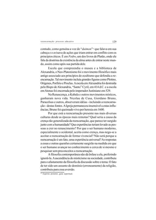 reeencarnação: processo educativo                             129

contudo, como genuína a voz do “daimon” que falava em sua
                                             25


cabeça e o avisava de ações que iriam entrar em conflito com os
princípios éticos. É em Fedro, um dos livros de Platão, onde ele
fala da doutrina da existência da alma antes de entrar neste mun-
do, assim como após sua partida dele.
       Escola que compreendia o museu e a biblioteca de
Alexandria, o Neo-Platonismo foi o movimento filosófico mais
antigo associado aos princípios do ocultismo que defendia a re-
encarnação. Tal movimento incluía grandes figuras como Plotino,
Orígenes, Porfirio e Proclus. A escola em Alexandria foi destruída
pelo Bispo de Alexandria, “Santo” Cyril, em 414 d.C. e a escola
em Atenas foi encerrada pelo imperador Justiniano em 529.
       Na Renascença, a Kabala e outros movimentos místicos,
ganharam nova vida. Nicolau de Cusa, Giordano Bruno,
Paracelsus e outros, absorveram idéias - incluindo a reencarna-
ção - destas fontes. A Igreja permaneceu insensível a estas influ-
ências; Bruno foi queimado vivo por heresia em 1600.
       Por que está a reencarnação presente nas mais diversas
culturas desde as épocas mais remotas? Qual seria a causa da
crença tão generalizada da reencarnação, que parece ter surgido
junto com a humanidade? Que experiências teriam levado as pes-
soas a crer no renascimento? Por que o ser humano moderno,
especialmente o ocidental, aceita como crença, mas nega-se a
aceitar a reencarnação de forma vivencial? Não será porque a
reencarnação é um fato, uma experiência universal? As respostas
a essas e outras questões certamente surgirão na medida em que
o ser humano avançar no conhecimento a cerca de si mesmo e
pesquisar sem preconceitos a reencarnação.
       A filosofia contemporânea não dá ênfase a ela, preferindo
ignorá-la. A ascendência do misticismo na sociedade, contribuiu
para o afastamento da filosofia da discussão sobre o tema. O fato
de ter sido um assunto do domínio (erroneamente) da religião,
contribuiu para essa aversão.
25
     Espírito protetor, guia espiritual.
 