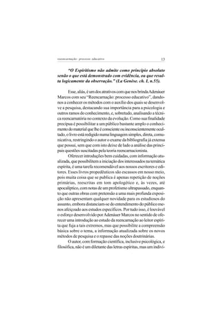 reeencarnação: processo educativo                               13


      “O Espiritismo não admite como princípio absoluto
senão o que está demonstrado com evidência, ou que resul-
ta logicamente da observação.” (La Genèse. ch. I, n.55).

       Esse, aliás, é um dos atrativos com que nos brinda Adenáuer
Marcos com seu “Reencarnação: processo educativo”, dando-
nos a conhecer os métodos com o auxílio dos quais se desenvol-
ve a pesquisa, destacando sua importância para a psicologia e
outros ramos do conhecimento, e, sobretudo, analisando a técni-
ca reencarnatória no contexto da evolução. Como sua finalidade
precípua é possibilitar a um público bastante amplo o conheci-
mento do material que lhe é consciente ou inconscientemente ocul-
tado, o livro está redigido numa linguagem simples, direta, comu-
nicativa, restringindo o autor o exame da bibliografia já extensa
que possui, sem que com isto deixe de lado a análise das princi-
pais questões suscitadas pela teoria reencarnacionista.
       Oferecer introduções bem cuidadas, com informação atu-
alizada, que possibilitem a iniciação dos interessados na temática
espírita, é uma tarefa recomendável aos nossos escritores e edi-
tores. Esses livros propedêuticos são escassos em nosso meio,
pois muita coisa que se publica é apenas repetição de noções
primárias, reescritas em tom apologético e, às vezes, até
apocalíptico, com notas de um profetismo ultrapassado, enquan-
to que outras obras com pretensão a uma mais profunda exposi-
ção não apresentam qualquer novidade para os estudiosos do
assunto, embora distanciam-se do entendimento do público me-
nos afeiçoado aos estudos específicos. Por tudo isso, é louvável
o esforço desenvolvido por Adenáuer Marcos no sentido de ofe-
recer uma introdução ao estudo da reencarnação ao leitor espíri-
ta que fuja a tais extremos, mas que possibilite a compreensão
básica sobre o tema, a informação atualizada sobre os novos
métodos de pesquisa e o repasse das noções doutrinárias.
       O autor, com formação científica, inclusive psicológica, e
filosófica, não é um diletante das letras espíritas, mas um indiví-
 