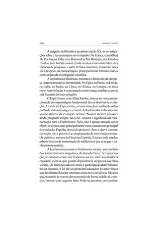 130                                                  adenáuer novaes


       A despeito da filosofia e em pleno século XX, as investiga-
ções sobre o tema tomaram novo impulso. Na França, com Albert
De Rochas, na India com Hamendras Nat Banerjee, nos Estados
Unidos, com Ian Stevenson. Cada um desenvolvendo diferentes
métodos de pesquisas, a partir de fatos concretos, trouxeram nova
luz a respeito da reencarnação, principalmente introduzindo-a
como objeto de investigação científica.
       As referências históricas, mostram a dimensão da presen-
ça da reencarnação na humanidade. No Egito, na Pérsia, na Grécia,
na Índia, no Japão, na China, no Alasca, na Europa, em toda
parte, há referências à reencarnação como crença auxiliar ou como
raiz das mais diversas religiões.
       O Espiritismo, com Allan Kardec, trouxe de volta a reen-
carnação como paradigma fundamental de sua doutrina da evolu-
ção. Através do Espiritismo, a reencarnação é analisada sob o
ponto de vista sociológico e moral. A doutrina das vidas sucessi-
vas é o alicerce da evolução. A frase “Nascer, morrer, renascer
ainda, progredir sempre, tal é a lei” resume o significado da reen-
carnação para o Espiritismo. Nele, não é apenas tratada como
objeto de crença, mas principalmente como mecanismo principal
da evolução. Espinha dorsal do processo. Sem a chave da reen-
carnação não é possível a compreensão de seus fundamentos.
Os espíritos, autores da Doutrina Espírita, fizeram dela um dos
pilares básicos de sustentação do edifício em que se ergue o co-
nhecimento espírita.
       À história interessam os fenômenos sociais, ao contrário
dos acontecimentos singulares, de duração breve. A reencarna-
ção, se estudada como um fenômeno social, interessa à história
enquanto ciência, que guarda dependência recíproca dos fatos
sociais. Os fatos passados tiveram a participação determinante
do ser humano, e foi ele seu principal causador. Os indivíduos
que decidiram a história retornam numa nova existência. São eles
que, trazendo as marcas desse passado de forma indelével, repe-
tem, muitas vezes, aqueles fatos. Pode-se perceber, por similari-
 