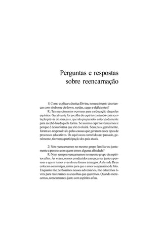 Perguntas e respostas
                  sobre reencarnação

       1) Como explicar a Justiça Divina, no nascimento de crian-
ças com síndrome de down, surdas, cegas e deficientes?
       R: Tais nascimentos ocorrem para a educação daqueles
espíritos. Geralmente foi escolha do espírito contando com acei-
tação prévia de seus pais, que são preparados antecipadamente
para recebê-los daquela forma. Se assim o espírito reencarnou é
porque é dessa forma que ele evoluirá. Seus pais, geralmente,
foram co-responsáveis pelas causas que geraram esses tipos de
processos educativos. Os equívocos cometidos no passado, ge-
ralmente, tiveram a participação dos pais atuais.

       2) Nós reencarnamos no mesmo grupo familiar ou junta-
mente a pessoas com quem temos alguma afinidade?
       R: Nem sempre reencarnamos no mesmo grupo de espíri-
tos afins. Às vezes, somos conduzidos a reencarnar junto a pes-
soas a quem temos aversão ou fomos inimigos. As leis de Deus
colocam os inimigos juntos para que o amor os aproxime de fato.
Enquanto não perdoarmos nossos adversários, não estaremos li-
vres para realizarmos as escolhas que queremos. Quando mere-
cemos, reencarnamos junto com espíritos afins.
 