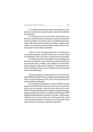 reeencarnação: processo educativo                             133


       3) Um espírito que reencarnou num corpo feminino e, numa
próxima, reencarna num corpo masculino, terá assim tendências
homossexuais?
       R: Não parece certo. Se assim fosse, todos teríamos ten-
dências ou seríamos homossexuais, pois o espírito reencarna, de
tempos em tempos, em ambos os sexos. As tendências homosse-
xuais se dão, dentre outros, por fatores complexos, alguns relaci-
onados com experiências mal sucedidas na área sexual, ocorri-
das na atual ou em existências pretéritas.

        4) Qual o motivo de algumas pessoas se lembrarem de
encarnações passadas, enquanto outras nem em sonhos obtêm
essa lembrança? Não é necessário o esquecimento do passado?
        R: O fato parece estar relacionado com uma predisposição
íntima do reencarnante, que se determinou àquela atitude antes
de reencarnar. Talvez, também, com o objetivo de se fazer iden-
tificar ou de provar algo que ficou obscuro. A cultura parece tam-
bém ter influência nesses casos. O amadurecimento do espírito
favorece tais lembranças.

       5) Em que situações a terapia regressiva a Vivências Pas-
sadas (TRVP) é indicada? Ela não constitui uma interferência muito
forte na vida de uma pessoa? Não é mais correto permitir que a
nossa vida flua naturalmente?
       R: A indicação de submeter-se ou não a TRVP deve partir
de profissional habilitado. Cada caso é um caso. Uma entrevista
prévia com o terapeuta, é necessária para indicar-se ou não a
TRVP. Há contra-indicações para a regressão, principalmente para
algumas deficiências mentais. A condução equilibrada da TRVP
impedirá qualquer prejuízo ao paciente. Para que a vida flua natu-
ralmente, às vezes, é necessário que se abra uma ferida, a qual
vem corroendo sutilmente o indivíduo. Essa ferida pode ser um
núcleo traumático oriundo de experiências passadas.
 