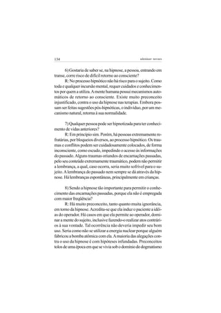 134                                                  adenáuer novaes


       6) Gostaria de saber se, na hipnose, a pessoa, entrando em
transe, corre risco de difícil retorno ao consciente?
       R: No processo hipnótico não há risco para o sujeito. Como
toda e qualquer incursão mental, requer cuidados e conhecimen-
tos por quem a utiliza. A mente humana possui mecanismos auto-
máticos de retorno ao consciente. Existe muito preconceito
injustificado, contra o uso da hipnose nas terapias. Embora pos-
sam ser feitas sugestões pós-hipnóticas, o indivíduo, por um me-
canismo natural, retorna à sua normalidade.

       7) Qualquer pessoa pode ser hipnotizada para ter conheci-
mento de vidas anteriores?
       R: Em princípio sim. Porém, há pessoas extremamente re-
fratárias, por bloqueios diversos, ao processo hipnótico. Os trau-
mas e conflitos podem ser cuidadosamente colocados, de forma
inconsciente, como escudo, impedindo o acesso às informações
do passado. Alguns traumas oriundos de encarnações passadas,
pelo seu conteúdo extremamente traumático, podem não permitir
a lembrança, a qual, caso ocorra, seria muito sofrível para o su-
jeito. A lembrança do passado nem sempre se dá através da hip-
nose. Há lembranças espontâneas, principalmente em crianças.

       8) Sendo a hipnose tão importante para permitir o conhe-
cimento das encarnações passadas, porque ela não é empregada
com maior freqüência?
       R: Há muito preconceito, tanto quanto muita ignorância,
em torno da hipnose. Acredita-se que ela induz o paciente a idéi-
as do operador. Há casos em que ela permite ao operador, domi-
nar a mente do sujeito, inclusive fazendo-o realizar atos contrári-
os à sua vontade. Tal ocorrência não deveria impedir seu bom
uso. Seria como não se utilizar a energia nuclear porque alguém
fabricou a bomba atômica com ela. A maioria das alegações con-
tra o uso da hipnose é com hipóteses infundadas. Preconceitos
tolos de uma época em que se vivia sob o domínio do dogmatismo
 