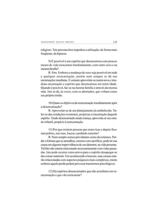 reeencarnação: processo educativo                             135


religioso. Tais preconceitos impedem a utilização, de forma mais
freqüente, da hipnose.

      9) É possível a um espírito que desencarnou com poucos
meses de vida reencarnar imediatamente, com outro sexo e na
mesma família?
      R: Sim. Embora a mudança de sexo seja possível em toda
e qualquer reencarnação, porém nem sempre se dá nas
encarnações imediatas. É comum aproveitar-se numa nova e ime-
diata encarnação o espírito que desencarnou em tenra idade.
Quando é possível, faz-se na mesma família e através da mesma
mãe. Isto se dá, às vezes, com os abortados, que voltam como
seu próprio irmão.

       10) Quais os objetivos da reencarnação imediatamente após
a desencarnação?
       R: Aproveitar-se de um planejamento já estabelecido. Va-
ler-se das condições existentes, propícias à encarnação daquele
espírito. Tendo desencarnado ainda criança, aproveita-se seu esta-
do infantil, propício à reencarnação.

       11) Por que existem pessoas que eram ricas e depois fica-
ram pobres, nas ruas, loucas e pedindo esmolas?
       R: Nem sempre somos previdentes como deveríamos. Per-
der a fortuna que se amealhou, mesmo com sacrifício, pode ter sua
causa em alguma imprevidência de seu detentor, na vida presente.
Tal fato não estaria relacionado necessariamente com vidas passa-
das. Isto pode ocorrer como prova para o espírito desapegar-se
das coisas materiais. Em acontecendo a loucura, suas causas esta-
rão relacionadas com aspectos psíquicos mais complexos, muito
embora aquela perda poderá provocar transtornos psicológicos.

      12) Há espíritos desencarnados que não acreditam em re-
encarnação e que vão reencarnar?
 