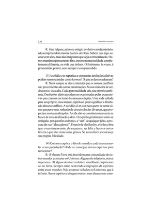 136                                                   adenáuer novaes


      R: Sim. Alguns, pelo seu estágio evolutivo ainda primário,
não compreendem muitas das leis de Deus. Sabem que algo su-
cede com eles, mas não imaginam que seja a reencarnação. Ou-
tros mantêm o pensamento fixo, mesmo numa realidade comple-
tamente diferente, na vida que tinham. O fenômeno, às vezes, é
pressentido, porém, nem sempre é compreendido.

       13) A solidão e as repetidas e constantes desilusões afetivas
podem sem encaradas como karmas? O que as desencadearam?
       R: Nem sempre se deve entender que os nossos conflitos
são provenientes de outras encarnações. Nossa maneira de ser,
dita nosso dia a dia. Cada personalidade cria seu próprio ambi-
ente. Desilusões afetivas podem ser ocasionadas pelas expectati-
vas que criamos em torno das nossas relações. Uma vida voltada
para seu próprio crescimento espiritual, pode significar a liberta-
ção desses conflitos. A solidão só existe para quem se sente só,
em que pese estar rodeado de circunstâncias diversas, que pro-
piciam muitas realizações. A vida não se constitui unicamente na
busca de uma realização a dois. O espírito geralmente sente-se
obrigado, por questões culturais, a “sair” de qualquer jeito, a pro-
cura de sua “alma gêmea”. Depois de desilusões, ele descobre
que, o mais importante, ele esqueceu: ser feliz e fazer os outros
felizes e que não existe alma gêmea. Se assim fizer, ele alcança
sua própria felicidade.

       14) Como se explica o fato do mundo a cada ano aumen-
tar a sua população? Onde se consegue novos espíritos para
reencarnar?
       R: O planeta Terra está inserido numa comunidade de ou-
tros mundos existentes no Universo. Alguns são inferiores, outros
superiores. Há alguns de nível evolutivo semelhante ou próximo
ao da Terra. Sempre estão ocorrendo emigrações de espíritos
entre esses mundos. Não estamos isolados no Universo, que é
infinito. Saem espíritos e chegam outros, num dinamismo cons-
 