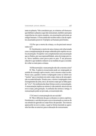 reeencarnação: processo educativo                            137


tante no planeta. Vale considerar que, as criaturas sub-humanas
que habitam o planeta e aqui não reencarnam, também saem para
experiências em outros mundos, em encarnações próximas ao
estágio humano. A Terra ainda não recebeu toda a cota de espíri-
tos encarnados possível. O próprio ser humano porá limites.

       15) Por que a morte da criança, se ela precisará nascer
outra vez?
       R: Geralmente a morte de uma criança está relacionada
com a complementação de tempo subtraído pelo espírito em ou-
tra encarnação. O espírito vem complementar uma encarnação
que se findou, por sua responsabilidade, antes do tempo previs-
to. Serve também como prova para os pais. É um processo
educativo que tenderá a reduzir-se na medida em que a socieda-
de voltar-se mais para a criança.

      16) Ressurreição e reencarnação não são a mesma coisa?
      R: Não. A palavra ressurreição pode ser empregada no
sentido de ressurgir, após a morte, com o mesmo corpo ou não.
Nesse caso, quando o termo é empregado como se referir aos
“mortos” que se mostram em outro corpo, trata-se de uma apari-
ção ou materialização. Noutro caso, o termo é empregado como
ressurgimento da carne, isto é, do mesmo corpo que se tinha quan-
do “vivo”. Em nenhuma das duas formas ocorre a reencarnação.
A reencarnação implica no retorno à vida material, através de um
novo corpo, pela gestação. A confusão dos termos é antiga. A
reencarnação pode ser provada, a ressurreição não.

       17) Como é a reencarnação de um suicida?
       R: Não é diferente da que se dá para os outros espíritos.
Geralmente o suicida trás para a nova encarnação as marcas de
sua atitude de agressão ao corpo físico do passado. Tais marcas
aparecerão no novo corpo, o qual se forma trazendo as agres-
sões havidas no anterior, para a educação do reencarnante.
 