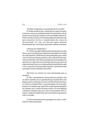 138                                                  adenáuer novaes


       18) Qual o tempo para a reencarnação de um suicida?
       R: Sendo suicida ou não, o tempo que leva para um espíri-
to retornar a uma nova existência (tempo de intermissão) varia de
acordo com seu grau de evolução e suas necessidades educativas.
Pode ser de dias a séculos. Os suicidas geralmente demoram mais
para reencarnar devido à complexidade das causas da
desencarnação. Às vezes, ele terá que esperar parentes
desencarnarem por vias normais, para juntos voltarem a encarnar.

       19) O que são “birthmarks”?
       R: O termo em inglês significa marca de nascença no corpo
físico e que se justificam por experiências traumáticas ocorridas
em vidas anteriores. Diferentes de sinais particulares que, muitas
vezes ocorrem por herança genética, eles se dão de forma espe-
cífica no indivíduo. São marcas perispirituais relacionadas com
agressões ao corpo físico da encarnação anterior, que, pela sua
carga emocional, fixou-se no corpo espiritual, transferindo-se para
o novo corpo físico da encarnação seguinte. Geralmente estão
associadas a fortes conteúdos emocionais.

       20) Existe um número de vezes determinado para se
encarnar?
       R: Não. A quantidade de reencarnações do espírito varia
em muito. Quando cessa o aprendizado que ele pode obter num
planeta, passa a reencarnar em outro, até não mais precisar fazê-
lo. Tornar-se-á Espírito Puro. As reencarnações vão ocorrendo,
inclusive, em mundos cujo corpo físico se aproxima do perispírito
em vibração, isto é, ambos são pouco densos. No nosso planeta
a distância vibratória entre um e outro é muito grande. Para al-
cançar o estado de Espírito Puro não é necessário reencarnar em
todos os mundos.

     21) Necessariamente temos que pagar com a dor e o sofri-
mento as faltas do passado?
 