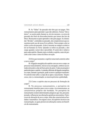 reeencarnação: processo educativo                                  139


      R: As “faltas” do passado não têm que ser pagas. Nós
reencarnamos para aprender o que não sabemos. Somos “deve-
dores”, se assim pode chamar-se, de nós mesmos. os erros do
passado são fruto do desconhecimento que temos das leis de
Deus. Reencarna-se para aprender e não para pagar. As chama-
das “dívidas”, contraídas no passado, são compromissos que as-
sumimos pelo uso de nosso livre arbítrio. Nem sempre a dor se
refere a erros do passado. A dor é inerente ao estágio evolutivo
do ser humano na Terra. Quando se refere ao passado, a dor
surge quando o amor não é percebido. O sentir dor é relativo
para cada espírito. Quanto mais evoluído o espírito, mais ele per-
cebe a dor como o amor de Deus em ação.

       22) Em que momento o espírito toma total controle sobre
o novo corpo?
       R: A ligação energética do espírito com seu novo corpo, no
processo reencarnatório, inicia-se na concepção, embora sua en-
trada nele pode se dar até bem perto do parto. Cada encarnação é
particular para o espírito. A entrada, diferente da ligação energética,
no corpo, durante a gestação, pode ocorrer a qualquer momento.
O controle total sobre o corpo dá-se após o nascimento. Tal pro-
cesso, isto é, a reencarnação, se encerra próximo a puberdade.

      23) Como o espírito atua no processo de formação do
corpo?
      R: No processo reencarnatório, o perispírito do
reencarnante transfere para o novo corpo, via cromossomos, as
características próprias não herdadas. No perispírito do
reencarnante existem determinantes psíquicos que vão, por justa-
posição, influenciar nas alterações genéticas necessárias. O pro-
cesso de alteração do novo corpo, além das características her-
dadas é automático. Em alguns casos, há espíritos técnicos em
reencarnação, os quais promovem alterações outras em benefí-
cio do reencarnante.
 