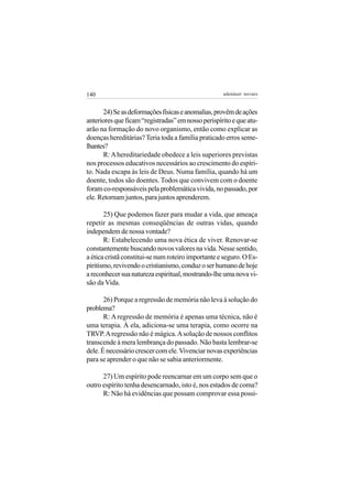 140                                                 adenáuer novaes


      24) Se as deformações físicas e anomalias, provêm de ações
anteriores que ficam “registradas” em nosso perispírito e que atu-
arão na formação do novo organismo, então como explicar as
doenças hereditárias? Teria toda a família praticado erros seme-
lhantes?
      R: A hereditariedade obedece a leis superiores previstas
nos processos educativos necessários ao crescimento do espíri-
to. Nada escapa às leis de Deus. Numa família, quando há um
doente, todos são doentes. Todos que convivem com o doente
foram co-responsáveis pela problemática vivida, no passado, por
ele. Retornam juntos, para juntos aprenderem.

       25) Que podemos fazer para mudar a vida, que ameaça
repetir as mesmas conseqüências de outras vidas, quando
independem de nossa vontade?
       R: Estabelecendo uma nova ética de viver. Renovar-se
constantemente buscando novos valores na vida. Nesse sentido,
a ética cristã constitui-se num roteiro importante e seguro. O Es-
piritismo, revivendo o cristianismo, conduz o ser humano de hoje
a reconhecer sua natureza espiritual, mostrando-lhe uma nova vi-
são da Vida.

       26) Porque a regressão de memória não leva à solução do
problema?
       R: A regressão de memória é apenas uma técnica, não é
uma terapia. À ela, adiciona-se uma terapia, como ocorre na
TRVP. A regressão não é mágica. A solução de nossos conflitos
transcende à mera lembrança do passado. Não basta lembrar-se
dele. É necessário crescer com ele. Vivenciar novas experiências
para se aprender o que não se sabia anteriormente.

      27) Um espírito pode reencarnar em um corpo sem que o
outro espírito tenha desencarnado, isto é, nos estados de coma?
      R: Não há evidências que possam comprovar essa possi-
 