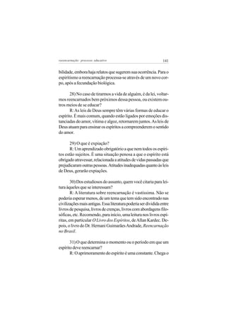 reeencarnação: processo educativo                                141


bilidade, embora haja relatos que sugerem sua ocorrência. Para o
espiritismo a reencarnação processa-se através de um novo cor-
po, após a fecundação biológica.

       28) No caso de tirarmos a vida de alguém, é da lei, voltar-
mos reencarnados bem próximos dessa pessoa, ou existem ou-
tros meios de se educar?
       R: As leis de Deus sempre têm várias formas de educar o
espírito. É mais comum, quando estão ligados por emoções dis-
tanciadas do amor, vítima e algoz, retornarem juntos. As leis de
Deus atuam para ensinar os espíritos a compreenderem o sentido
do amor.

       29) O que é expiação?
       R: Um aprendizado obrigatório a que nem todos os espíri-
tos estão sujeitos. É uma situação penosa a que o espírito está
obrigado atravessar, relacionada a atitudes de vidas passadas que
prejudicaram outras pessoas. Atitudes inadequadas quanto às leis
de Deus, gerarão expiações.

        30) Dos estudiosos do assunto, quem você citaria para lei-
tura àqueles que se interessam?
        R: A literatura sobre reencarnação é vastíssima. Não se
poderia esperar menos, de um tema que tem sido encontrado nas
civilizações mais antigas. Essa literatura poderia ser dividida entre
livros de pesquisa, livros de crenças, livros com abordagens filo-
sóficas, etc. Recomendo, para início, uma leitura nos livros espí-
ritas, em particular O Livro dos Espíritos, de Allan Kardec. De-
pois, o livro do Dr. Hernani Guimarães Andrade, Reencarnação
no Brasil.

       31) O que determina o momento ou o período em que um
espírito deve reencarnar?
       R: O aprimoramento do espírito é uma constante. Chega o
 