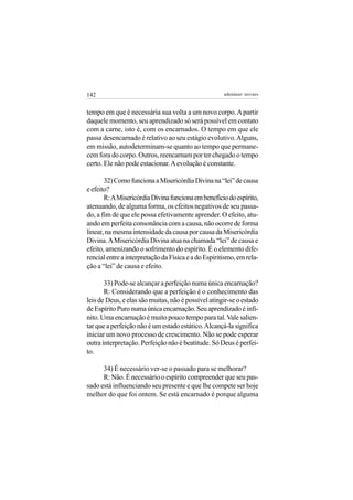 142                                                   adenáuer novaes


tempo em que é necessária sua volta a um novo corpo. A partir
daquele momento, seu aprendizado só será possível em contato
com a carne, isto é, com os encarnados. O tempo em que ele
passa desencarnado é relativo ao seu estágio evolutivo. Alguns,
em missão, autodeterminam-se quanto ao tempo que permane-
cem fora do corpo. Outros, reencarnam por ter chegado o tempo
certo. Ele não pode estacionar. A evolução é constante.

       32) Como funciona a Misericórdia Divina na “lei” de causa
e efeito?
       R: A Misericórdia Divina funciona em beneficio do espírito,
atenuando, de alguma forma, os efeitos negativos de seu passa-
do, a fim de que ele possa efetivamente aprender. O efeito, atu-
ando em perfeita consonância com a causa, não ocorre de forma
linear, na mesma intensidade da causa por causa da Misericórdia
Divina. A Misericórdia Divina atua na chamada “lei” de causa e
efeito, amenizando o sofrimento do espírito. É o elemento dife-
rencial entre a interpretação da Física e a do Espiritismo, em rela-
ção a “lei” de causa e efeito.

       33) Pode-se alcançar a perfeição numa única encarnação?
       R: Considerando que a perfeição é o conhecimento das
leis de Deus, e elas são muitas, não é possível atingir-se o estado
de Espírito Puro numa única encarnação. Seu aprendizado é infi-
nito. Uma encarnação é muito pouco tempo para tal. Vale salien-
tar que a perfeição não é um estado estático. Alcançá-la significa
iniciar um novo processo de crescimento. Não se pode esperar
outra interpretação. Perfeição não é beatitude. Só Deus é perfei-
to.

      34) É necessário ver-se o passado para se melhorar?
      R: Não. É necessário o espírito compreender que seu pas-
sado está influenciando seu presente e que lhe compete ser hoje
melhor do que foi ontem. Se está encarnado é porque alguma
 