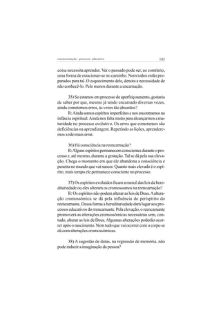reeencarnação: processo educativo                              143


coisa necessita aprender. Ver o passado pode ser, ao contrário,
uma forma de estacionar-se no caminho. Nem todos estão pre-
parados para tal. O esquecimento dele, denota a necessidade de
não conhecê-lo. Pelo menos durante a encarnação.

      35) Se estamos em processo de aperfeiçoamento, gostaria
de saber por que, mesmo já tendo encarnado diversas vezes,
ainda cometemos erros, às vezes tão absurdos?
      R: Ainda somos espíritos imperfeitos e nos encontramos na
infância espiritual. Ainda nos falta muito para alcançarmos a ma-
turidade no processo evolutivo. Os erros que cometemos são
deficiências na aprendizagem. Repetindo as lições, aprendere-
mos a não mais errar.

       36) Há consciência na reencarnação?
       R: Alguns espíritos permanecem conscientes durante o pro-
cesso e, até mesmo, durante a gestação. Tal se dá pela sua eleva-
ção. Chega o momento em que ele abandona a consciência e
penetra no mundo que vai nascer. Quanto mais elevado é o espí-
rito, mais tempo ele permanece consciente no processo.

       37) Os espíritos evoluídos ficam a mercê das leis da here-
ditariedade ou eles alteram os cromossomos na reencarnação?
       R: Os espíritos não podem alterar as leis de Deus. A altera-
ção cromossômica se dá pela influência do perispírito do
reencarnante. Dessa forma a hereditariedade dará lugar aos pro-
cessos educativos do reencarnante. Pela elevação, o reencarnante
promoverá as alterações cromossômicas necessárias sem, con-
tudo, alterar as leis de Deus. Algumas alterações poderão ocor-
rer após o nascimento. Nem tudo que vai ocorrer com o corpo se
dá com alterações cromossômicas.

      38) A sugestão de datas, na regressão de memória, não
pode induzir a imaginação da pessoa?
 