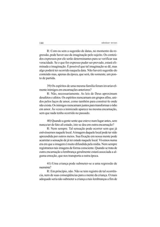 144                                                adenáuer novaes


       R: Com ou sem a sugestão de datas, no momento da re-
gressão, pode haver uso da imaginação pelo sujeito. Os conteú-
dos expressos por ele serão determinantes para se verificar sua
veracidade. Se o que for expresso puder ser provado, estará eli-
minada a imaginação. É possível que tal imaginação se dê, mas
algo poderá ter ocorrido naquela data. Não haverá sugestão do
conteúdo mas, apenas da época, que será, tão somente, um pon-
to de partida.

      39) Os espíritos de uma mesma família foram invariavel-
mente inimigos em encarnações anteriores?
      R: Não, necessariamente. As leis de Deus aproximam
desafetos e afetos. Os espíritos reencarnam em grupos afins, uni-
dos pelos laços de amor, como também para construí-lo onde
não exista. Os inimigos reencarnam juntos para transformar o ódio
em amor. Às vezes a inimizade aparece na mesma encarnação,
sem que nada tenha ocorrido no passado.

       40) Quando a gente sente que esteve num lugar antes, sem
nunca ter de fato ali estado, isto se deu em outra encarnação?
       R: Nem sempre. Tal sensação pode ocorrer sem que já
estivéssemos naquele local. A imagem daquele local pode ter sido
apreendida por outros meios. Sua fixação em nossa mente pode
acarretar a sensação de já ter estado naquele local. Vivemos numa
era em que a imagem é muito difundida pela mídia. Nem sempre
registramos tais imagens de forma consciente. Quando se trata de
outra encarnação a lembrança geralmente estará associada a al-
guma emoção, que nos transporta a outra época.

       41) Uma criança pode submeter-se a uma regressão de
memória?
       R: Em princípio, não. Não se tem registro de tal ocorrên-
cia, nem de suas conseqüências para a mente da criança. O mais
adequado seria não submeter a criança a tais lembranças a fim de
 