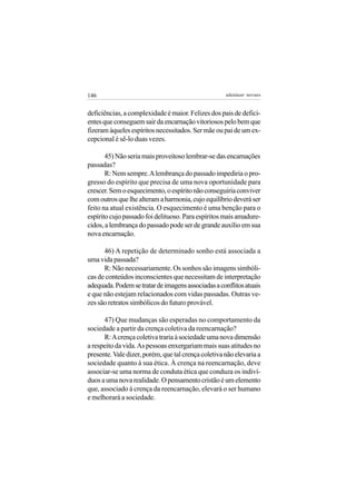 146                                                  adenáuer novaes


deficiências, a complexidade é maior. Felizes dos pais de defici-
entes que conseguem sair da encarnação vitoriosos pelo bem que
fizeram àqueles espíritos necessitados. Ser mãe ou pai de um ex-
cepcional é sê-lo duas vezes.

       45) Não seria mais proveitoso lembrar-se das encarnações
passadas?
       R: Nem sempre. A lembrança do passado impediria o pro-
gresso do espírito que precisa de uma nova oportunidade para
crescer. Sem o esquecimento, o espírito não conseguiria conviver
com outros que lhe alteram a harmonia, cujo equilíbrio deverá ser
feito na atual existência. O esquecimento é uma benção para o
espírito cujo passado foi delituoso. Para espíritos mais amadure-
cidos, a lembrança do passado pode ser de grande auxílio em sua
nova encarnação.

      46) A repetição de determinado sonho está associada a
uma vida passada?
      R: Não necessariamente. Os sonhos são imagens simbóli-
cas de conteúdos inconscientes que necessitam de interpretação
adequada. Podem se tratar de imagens associadas a conflitos atuais
e que não estejam relacionados com vidas passadas. Outras ve-
zes são retratos simbólicos do futuro provável.

      47) Que mudanças são esperadas no comportamento da
sociedade a partir da crença coletiva da reencarnação?
      R: A crença coletiva traria à sociedade uma nova dimensão
a respeito da vida. As pessoas enxergariam mais suas atitudes no
presente. Vale dizer, porém, que tal crença coletiva não elevaria a
sociedade quanto à sua ética. À crença na reencarnação, deve
associar-se uma norma de conduta ética que conduza os indiví-
duos a uma nova realidade. O pensamento cristão é um elemento
que, associado à crença da reencarnação, elevará o ser humano
e melhorará a sociedade.
 