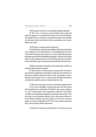 reeencarnação: processo educativo                             147


      48) Em que a crença na reencarnação ajudaria alguém?
      R: Por si só, a crença na reencarnação não é capaz de
ajudar a ninguém. A consciência de que se é um ser reencarnado,
sim, poderá levar o indivíduo a uma reflexão sobre suas atitudes
na vida atual, sobre seu futuro e sobre sua relação com a socie-
dade à sua volta.

       49) Porque a reencarnação de gêmeos?
       R: Geralmente, os gêmeos são espíritos afins que reencarnam
com o objetivo de crescerem juntos. A curiosidade que se tem em
encontrar diferenças entre eles, serve como educação para que
percebam que são individualidades separadas. Noutras vezes, pode
tratar-se de comparsas de um mesmo delito que juntos comete-
ram no passado e que retornam para aprender da mesma forma.

       50) Que métodos ou técnicas são usadas para o estudo e a
comprovação da reencarnação?
       R: São muitas as técnicas para a pesquisa da reencarna-
ção. Desde a lembrança espontânea à regressão de memória. A
literatura científica sobre o assunto é vasta, mostrando a veraci-
dade da reencarnação. Ela é o mecanismo fundamental para a
evolução do espírito e para a compreensão da vida.

        51) Há casos que haja consenso e aceitação internacional?
        R: Os casos relatados e pesquisados por Ian Stevenson
são mundialmente conhecidos. No Brasil, vale a pena conhecer
os casos pesquisados pelo Engenheiro Hernani Guimarães
Andrade, cuja reputação ultrapassa as fronteiras nacionais. Citar
um único caso seria particularizar, mas vale a pena conhecer o
Caso Bridey Murphy, que deu origem ao livro com o mesmo
título, ocorrido na década de 50. O livro que relata a pesquisa
feita, é de autoria de Morey Bernstein.

       52) Onde ou em que as descobertas e os avanços acerca
 