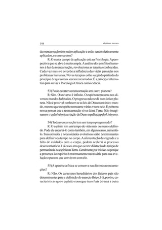 148                                                  adenáuer novaes


da reencarnação têm maior aplicação e estão sendo efetivamente
aplicados, e com sucesso?
       R: O maior campo de aplicação está na Psicologia. A pers-
pectiva que se abre é muito ampla. A análise dos conflitos huma-
nos à luz da reencarnação, revoluciona as terapias conhecidas.
Cada vez mais se percebe a influência das vidas passadas nos
problemas humanos. Novas terapias estão surgindo partindo do
princípio de que somos seres reencarnados. É a principal alterna-
tiva para salvar a Psicologia Clínica como ciência.

       53) Pode ocorrer a reencarnação em outro planeta?
       R: Sim. O universo é infinito. O espírito reencarna nos di-
versos mundos habitados. O progresso não se dá num único pla-
neta. Não é possível conhecer-se as leis de Deus num único mun-
do, mesmo que o espírito reencarne várias vezes nele. É pobreza
nossa pensar que a reencarnação só se dá na Terra. Não imagi-
namos o quão belo é a criação de Deus espalhada pelo Universo.

      54) Toda reencarnação tem um tempo programado?
      R: O espírito tem um tempo de vida mais ou menos defini-
do. Pode ele encurtá-lo como também, em alguns casos, aumentá-
lo. Suas atitudes e necessidades evolutivas serão determinantes
para definir seu tempo no corpo. A alimentação desregrada e a
falta de cuidados com o corpo, podem acelerar o processo
desencarnatório. Há casos em que ocorre dilatação do tempo de
permanência do espírito na Terra. Geralmente por missão ou porque
a presença do espírito é extremamente necessária para sua evo-
lução e para os que convivem com ele.

        55) A aparência física se conserva nas diversas reencarna-
ções?
      R: Não. Os caracteres hereditários dos futuros pais são
determinantes para a definição do aspecto físico. Há, porém, ca-
racterísticas que o espírito consegue transferir de uma a outra
 