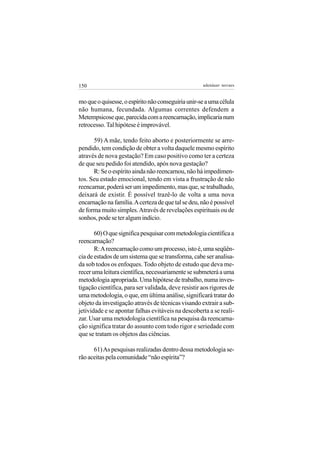 150                                                  adenáuer novaes


mo que o quisesse, o espírito não conseguiria unir-se a uma célula
não humana, fecundada. Algumas correntes defendem a
Metempsicose que, parecida com a reencarnação, implicaria num
retrocesso. Tal hipótese é improvável.

      59) A mãe, tendo feito aborto e posteriormente se arre-
pendido, tem condição de obter a volta daquele mesmo espírito
através de nova gestação? Em caso positivo como ter a certeza
de que seu pedido foi atendido, após nova gestação?
      R: Se o espírito ainda não reencarnou, não há impedimen-
tos. Seu estado emocional, tendo em vista a frustração de não
reencarnar, poderá ser um impedimento, mas que, se trabalhado,
deixará de existir. É possível trazê-lo de volta a uma nova
encarnação na família. A certeza de que tal se deu, não é possível
de forma muito simples. Através de revelações espirituais ou de
sonhos, pode se ter algum indício.

       60) O que significa pesquisar com metodologia científica a
reencarnação?
       R: A reencarnação como um processo, isto é, uma seqüên-
cia de estados de um sistema que se transforma, cabe ser analisa-
da sob todos os enfoques. Todo objeto de estudo que deva me-
recer uma leitura científica, necessariamente se submeterá a uma
metodologia apropriada. Uma hipótese de trabalho, numa inves-
tigação científica, para ser validada, deve resistir aos rigores de
uma metodologia, o que, em última análise, significará tratar do
objeto da investigação através de técnicas visando extrair a sub-
jetividade e se apontar falhas evitáveis na descoberta a se reali-
zar. Usar uma metodologia científica na pesquisa da reencarna-
ção significa tratar do assunto com todo rigor e seriedade com
que se tratam os objetos das ciências.

      61) As pesquisas realizadas dentro dessa metodologia se-
rão aceitas pela comunidade “não espírita”?
 