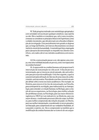 reeencarnação: processo educativo                              151


       R: Toda pesquisa realizada com metodologia apropriada e
com seriedade será aceita por qualquer estudioso, seja espírita
ou não. Deve também se considerar que, salvo raras exceções,
costuma-se considerar os princípios básicos do Espiritismo como
verdades incontestes, que não precisam ser colocadas à disposi-
ção da investigação. Este procedimento tem gerado os dogmas
que, ao longo da História, serviram ao obscurantismo e ao atraso
intelecto-moral da humanidade. A metodologia hoje empregada
para a pesquisa da reencarnação se enquadra nos cânones cien-
tíficos, sem nada a dever aos métodos acadêmicos convencio-
nais.

       62) Se a reencarnação passar a ser, não apenas uma cren-
ça, mas uma realidade baseada em provas, como isso repercutirá
na conduta humana?
       R: A repercussão na conduta humana será proporcional à
intervenção da reencarnação na vida social. A fase de provar a
reencarnação, que se iniciou no século passado, não será sufici-
ente para provocar tal modificação. Uma fase seguinte, a qual se
caracterizará pela utilização do fato nas diversas áreas do conhe-
cimento, será necessária. Precedendo essa fase ocorrerá um am-
plo debate sobre o tema nos meios acadêmicos. Por exemplo: na
História, para reescrevê-la à luz da reencarnação; na Filosofia,
para reinterpretá-la; na religião, para redirecioná-la; na Antropo-
logia, para entender a evolução humana; na Biologia, para a cria-
ção de novos organismos; na Sociologia, para melhor solução
dos problemas sociais; na Psicologia, para sua maior eficácia te-
rapêutica (a TRVP já é um indicativo); na Medicina, para seu
maior alcance, visualizando processos além do corpo; na Políti-
ca, para melhor compreensão das relações do poder; no Direito,
para sua melhor interpretação, considerando os nexos passados;
na Educação, para cumprimento de sua verdadeira finalidade, al-
cançando o espírito, etc. Deve compreender-se também que a
modificação da conduta humana dar-se-á através de um conjun-
 