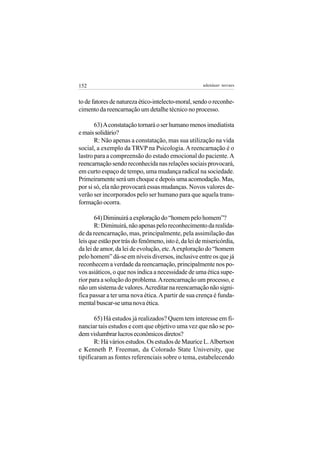 152                                                   adenáuer novaes


to de fatores de natureza ético-intelecto-moral, sendo o reconhe-
cimento da reencarnação um detalhe técnico no processo.

       63) A constatação tornará o ser humano menos imediatista
e mais solidário?
       R: Não apenas a constatação, mas sua utilização na vida
social, a exemplo da TRVP na Psicologia. A reencarnação é o
lastro para a compreensão do estado emocional do paciente. A
reencarnação sendo reconhecida nas relações sociais provocará,
em curto espaço de tempo, uma mudança radical na sociedade.
Primeiramente será um choque e depois uma acomodação. Mas,
por si só, ela não provocará essas mudanças. Novos valores de-
verão ser incorporados pelo ser humano para que aquela trans-
formação ocorra.

       64) Diminuirá a exploração do “homem pelo homem”?
       R: Diminuirá, não apenas pelo reconhecimento da realida-
de da reencarnação, mas, principalmente, pela assimilação das
leis que estão por trás do fenômeno, isto é, da lei de misericórdia,
da lei de amor, da lei de evolução, etc. A exploração do “homem
pelo homem” dá-se em níveis diversos, inclusive entre os que já
reconhecem a verdade da reencarnação, principalmente nos po-
vos asiáticos, o que nos indica a necessidade de uma ética supe-
rior para a solução do problema. A reencarnação um processo, e
não um sistema de valores. Acreditar na reencarnação não signi-
fica passar a ter uma nova ética. A partir de sua crença é funda-
mental buscar-se uma nova ética.

       65) Há estudos já realizados? Quem tem interesse em fi-
nanciar tais estudos e com que objetivo uma vez que não se po-
dem vislumbrar lucros econômicos diretos?
       R: Há vários estudos. Os estudos de Maurice L. Albertson
e Kenneth P. Freeman, da Colorado State University, que
tipificaram as fontes referenciais sobre o tema, estabelecendo
 