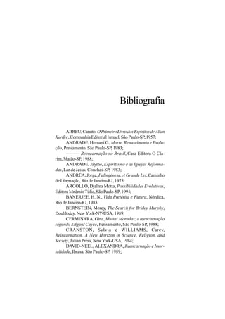 Bibliografia

      ABREU, Canuto, O Primeiro Livro dos Espíritos de Allan
Kardec, Companhia Editorial Ismael, São Paulo-SP, 1957;
      ANDRADE, Hernani G., Morte, Renascimento e Evolu-
ção, Pensamento, São Paulo-SP, 1983;
      ——— Reencarnação no Brasil, Casa Editora O Cla-
rim, Matão-SP, 1988;
      ANDRADE, Jayme, Espiritismo e as Igrejas Reforma-
das, Lar de Jesus, Conchas-SP, 1983;
      ANDRÉA, Jorge, Palingênese, A Grande Lei, Caminho
de Libertação, Rio de Janeiro-RJ, 1975;
      ARGOLLO, Djalma Motta, Possibilidades Evolutivas,
Editora Mnêmio Túlio, São Paulo-SP, 1994;
      BANERJEE, H. N., Vida Pretérita e Futura, Nórdica,
Rio de Janeiro-RJ, 1983;
      BERNSTEIN, Morey, The Search for Bridey Murphy,
Doubleday, New York-NY-USA, 1989;
      CERMINARA, Gina, Muitas Moradas; a reencarnação
segundo Edgard Cayce, Pensamento, São Paulo-SP, 1988;
      CRANSTON, Sylvia e WILLIAMS, Carey,
Reincarnation, A New Horizon in Science, Religion, and
Society, Julian Press, New York-USA, 1984;
      DAVID-NEEL, ALEXANDRA, Reencarnação e Imor-
talidade, Ibrasa, São Paulo-SP, 1989;
 