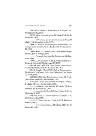 reeencarnação: processo educativo                        155


       DELANNE, Gabriel, A Reencarnação, 5ª edição, FEB,
Rio de Janeiro-RJ, 1979;
       DENIS, Léon, Depois da Morte, 11ª edição, FEB, Rio de
Janeiro-RJ, 1978;
       ——— O Problema do Ser, do Destino e da Dor, 11ª
edição, FEB, Rio de Janeiro-RJ, 1979;
       DROUOT, Patrick, Reencarnação e Imortalidade, Das
vidas passadas às vidas futuras, Ed. Record, Rio de Janeiro-
RJ, 1994;
       FIORE, Edith, Já Vivemos Antes, Publicações Europa-
América, Lisboa-Portugal, 1978;
       ——— Possessão Espiritual, Ed. Pensamento, São Pau-
lo-SP, 1990;
       FRANCO, Divaldo P. e ANGELIS, Joanna (Espírito), No
Limiar do Infinito, LEAL, Salvador-BA, 1977;
       GRANT, Joan e KELSEY, Denis, Nossas Vidas Anterio-
res, Distribuidora Record, Rio de Janeiro-RJ, 1967;
       HEAD, Joseph e CRANSTON, Sylvia, Reincarnation:
The Phoenix Fire Mystery, Point Loma Publications, San Diego-
CA-USA, 1991;
       HEIDBREDER, Edna, Psicologias do século XX, 5º edi-
ção, Editora Mestre Jou, São Paulo-SP, 1981;
       JUNG, Carl Gustav, Estudos sobre Psicologia Analítica,
2ª edição, Ed. Vozes, Petrópolis-RJ, 1981;
       ——— O Homem e seus Símbolos, 12ª edição, Ed. Nova
Fronteira, Rio de Janeiro-RJ, 1992;
       ——— Memórias, Sonhos, Reflexões, Circulo do Livro,
São Paulo-SP, 1975;
       KARDEC, Allan, O Livro dos Espíritos, 53ª edição, FEB,
Rio de Janeiro-RJ, 1981;
       ——— O Céu e o Inferno, 22ª edição, FEB, Rio de Ja-
neiro-RJ, 1980;
       ——— O Livro dos Médiuns, 52ª edição, FEB, Rio de
Janeiro-RJ, 1985;
 
