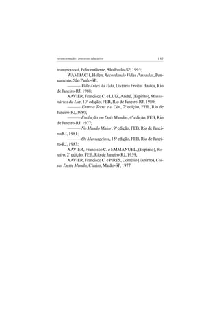 reeencarnação: processo educativo                         157


transpessoal, Editora Gente, São Paulo-SP, 1995;
       WAMBACH, Helen, Recordando Vidas Passadas, Pen-
samento, São Paulo-SP;
       ——— Vida Antes da Vida, Livraria Freitas Bastos, Rio
de Janeiro-RJ, 1988;
       XAVIER, Francisco C. e LUIZ, André, (Espírito), Missio-
nários da Luz, 13ª edição, FEB, Rio de Janeiro-RJ, 1980;
       ——— Entre a Terra e o Céu, 7ª edição, FEB, Rio de
Janeiro-RJ, 1980;
       ——— Evolução em Dois Mundos, 4ª edição, FEB, Rio
de Janeiro-RJ, 1977;
       ——— No Mundo Maior, 9ª edição, FEB, Rio de Janei-
ro-RJ, 1981;
       ——— Os Mensageiros, 15ª edição, FEB, Rio de Janei-
ro-RJ, 1983;
       XAVIER, Francisco C. e EMMANUEL, (Espírito), Ro-
teiro, 2ª edição, FEB, Rio de Janeiro-RJ, 1959;
       XAVIER, Francisco C. e PIRES, Cornélio (Espírito), Coi-
sas Deste Mundo, Clarim, Matão-SP, 1977.
 