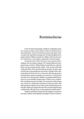 Reminiscências


       Escrevia sobre reencarnação, sentado ao computador, quan-
do, sem que me desse conta, fechei os olhos e transportei-me a
uma outra época. Via-me com trinta anos menos que agora. Esta-
va tendo uma experiência transpessoal. O tempo desaparecia na-
quele momento. Minha consciência se dilatava além de mim mes-
mo. Percebia-me como sujeito e espectador ao mesmo tempo.
       Era primavera de 1964. Fazia nove meses que ali estava.
Alguma coisa me esperava adiante. Só o tempo poderia me asse-
gurar do que se tratava. Minha família se transferira no verão da-
quele ano para aquela grande cidade. Todo um desconhecido
vinha pela frente. Se de um lado tinha receio dele, do outro, algo
me dizia que coisas grandiosas ocorreriam. Sentado sobre a gra-
ma da praça do Farol, divisava o horizonte além das águas que,
teimosamente, batiam nas pedras aos meus pés. O mar parecia
convidar-me à introspecção. Meditava na grandiosidade da na-
tureza e na sua unidade à minha frente. O belo é uno e simples.
Não completara dez anos de idade. Era um menino. Mais do que
isso, era um ser voltado para uma busca. O quê, não sabia. Mas
tinha que buscar alguma coisa. O que era tão importante para ser
buscado? Sabia que aquelas não deveriam ser preocupações para
a minha idade. Mas que fazer, se elas surgiam em minha mente?
       Naquela meditação, não percebi que alguém se sentara ao
meu lado, também contemplando a paisagem à frente. Embora o
 