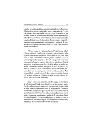 reeencarnação: processo educativo                               17


barulho das ondas, pude ouvir outra respiração além da minha.
Olhei instintivamente para o lado e notei a presença dele. Era um
jovem belo e formoso, vestido à moda oriental. Traços finos. Tez
morena. Roupa de seda e bonitos braceletes e anéis ornando suas
mãos delicadas. Pensei tratar-se de um personagem de minha
imaginação de criança. Esfreguei os olhos como para me certifi-
car daquela presença que me causava suave sensação de paz.
Antes que completasse minhas reflexões ele me falou, mais ou
menos nestes termos:

      “O que procuras está a tua frente. O mistério da vida é
a busca confiante em algo que seja maior que tu mesmo. Não
te preocupes quanto ao futuro. Hajas como se ele fosse uma
obra de arte. Vá tecendo o cenário palmo a palmo. A vida te
reservará grandes alegrias. A dor não será para ti motivo de
sofrimento. Procuras o amor. Ele está em todo lugar. Estará
sempre no significado que deres à vida. Não te detenhas no
medo. Teus conhecimentos a respeito da vida te darão a di-
mensão correta do viver. Vais lembrar lentamente do teu pas-
sado. Será um bálsamo para a compreensão do futuro. Nas
horas difíceis estarei com você. Serei uma companhia sincera
a te mostrar teus erros e felicitá-lo pelos acertos. Nossos la-
ços de amor se perdem no tempo.”

       Suave como veio, ele se foi. Não deu tempo de me refazer
da reflexão inicial. Ainda tentei chamá-lo, mas não sabia seu nome.
Queria prolongar aquele momento, mas senti que não dependia
de mim. Sem que controlasse, voltei ao meu gabinete, à frente do
computador, compreendi que a experiência tinha se findado. O
que tinha acontecido? Como não sabia explicar o fenômeno, passei
então a rememorar a lembrança e analisá-la. Já consciente, fiquei
repensando aqueles idos, de cujas lembranças, agora, me pareci-
am familiares. Percebi que algum mecanismo trouxe-me ao cons-
ciente algo que estava cuidadosamente esquecido.
 