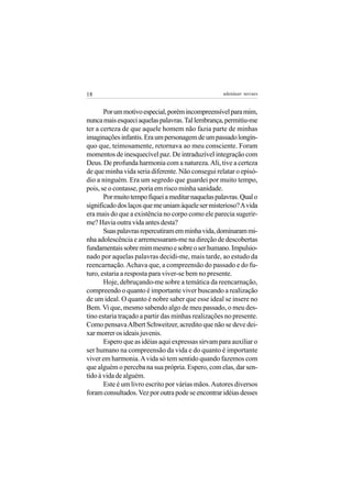 18                                                 adenáuer novaes


       Por um motivo especial, porém incompreensível para mim,
nunca mais esqueci aquelas palavras. Tal lembrança, permitiu-me
ter a certeza de que aquele homem não fazia parte de minhas
imaginações infantis. Era um personagem de um passado longín-
quo que, teimosamente, retornava ao meu consciente. Foram
momentos de inesquecível paz. De intraduzível integração com
Deus. De profunda harmonia com a natureza. Ali, tive a certeza
de que minha vida seria diferente. Não consegui relatar o episó-
dio a ninguém. Era um segredo que guardei por muito tempo,
pois, se o contasse, poria em risco minha sanidade.
       Por muito tempo fiquei a meditar naquelas palavras. Qual o
significado dos laços que me uniam àquele ser misterioso? A vida
era mais do que a existência no corpo como ele parecia sugerir-
me? Havia outra vida antes desta?
       Suas palavras repercutiram em minha vida, dominaram mi-
nha adolescência e arremessaram-me na direção de descobertas
fundamentais sobre mim mesmo e sobre o ser humano. Impulsio-
nado por aquelas palavras decidi-me, mais tarde, ao estudo da
reencarnação. Achava que, a compreensão do passado e do fu-
turo, estaria a resposta para viver-se bem no presente.
       Hoje, debruçando-me sobre a temática da reencarnação,
compreendo o quanto é importante viver buscando a realização
de um ideal. O quanto é nobre saber que esse ideal se insere no
Bem. Vi que, mesmo sabendo algo de meu passado, o meu des-
tino estaria traçado a partir das minhas realizações no presente.
Como pensava Albert Schweitzer, acredito que não se deve dei-
xar morrer os ideais juvenis.
       Espero que as idéias aqui expressas sirvam para auxiliar o
ser humano na compreensão da vida e do quanto é importante
viver em harmonia. A vida só tem sentido quando fazemos com
que alguém o perceba na sua própria. Espero, com elas, dar sen-
tido à vida de alguém.
       Este é um livro escrito por várias mãos. Autores diversos
foram consultados. Vez por outra pode se encontrar idéias desses
 
