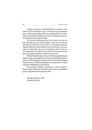 20                                                 adenáuer novaes


       Àqueles a quem tive a oportunidade de encontrar, e reen-
contrar, nesta encarnação e que se tornaram meus educadores
para a vida, peço desculpas pelos atos inadequados que cometi.
Espero reencontrá-los adiante, em outras encarnações, para, jun-
tos, alcançarmos um mundo melhor.
       No curso da elaboração deste livro, pouco mais de um
mês, descobri que, para sua realização, contei com o auxílio de
pensamentos alheios aos meus, desta vez, de origem espiritual.
Algumas idéias me foram intuídas. Senti, por diversas vezes, sen-
tado ao computador, que novas concepções sobre o tema me
eram sugeridas. Concepções que sabia não me pertencerem e
que nem sempre fui capaz de captar como deveria.
       Minhas limitações para escrever e minha incapacidade para
traduzir o que me era sugerido, serão logo identificadas quando o
leitor tiver dificuldade na compreensão do conteúdo de alguns
trechos do livro. Tal dificuldade pode ser compensada se o leitor
consultar a bibliografia ao final do livro.
       Em especial, agradeço a Rosângela, Camila, Juliana e
Diego, esposa e filhos que, privados do meu convívio, permitiram
que me empenhasse nesta pequena obra.


      Salvador, Junho de 1995
      Adenáuer Novaes
 