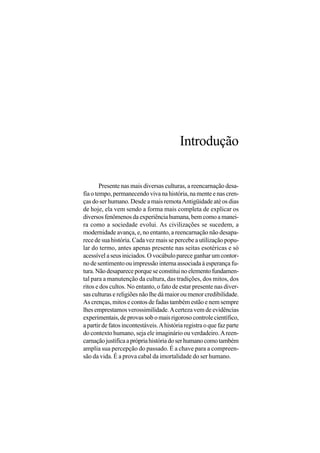 Introdução


        Presente nas mais diversas culturas, a reencarnação desa-
fia o tempo, permanecendo viva na história, na mente e nas cren-
ças do ser humano. Desde a mais remota Antigüidade até os dias
de hoje, ela vem sendo a forma mais completa de explicar os
diversos fenômenos da experiência humana, bem como a manei-
ra como a sociedade evolui. As civilizações se sucedem, a
modernidade avança, e, no entanto, a reencarnação não desapa-
rece de sua história. Cada vez mais se percebe a utilização popu-
lar do termo, antes apenas presente nas seitas esotéricas e só
acessível a seus iniciados. O vocábulo parece ganhar um contor-
no de sentimento ou impressão interna associada à esperança fu-
tura. Não desaparece porque se constitui no elemento fundamen-
tal para a manutenção da cultura, das tradições, dos mitos, dos
ritos e dos cultos. No entanto, o fato de estar presente nas diver-
sas culturas e religiões não lhe dá maior ou menor credibilidade.
As crenças, mitos e contos de fadas também estão e nem sempre
lhes emprestamos verossimilidade. A certeza vem de evidências
experimentais, de provas sob o mais rigoroso controle científico,
a partir de fatos incontestáveis. A história registra o que faz parte
do contexto humano, seja ele imaginário ou verdadeiro. A reen-
carnação justifica a própria história do ser humano como também
amplia sua percepção do passado. É a chave para a compreen-
são da vida. É a prova cabal da imortalidade do ser humano.
 