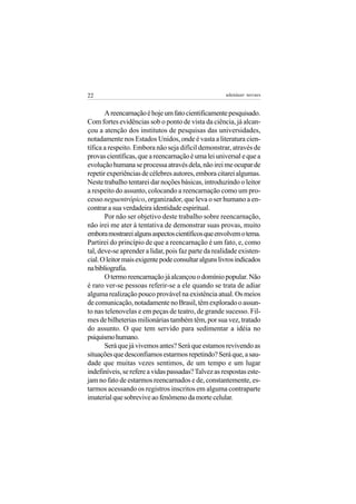 22                                                   adenáuer novaes


       A reencarnação é hoje um fato cientificamente pesquisado.
Com fortes evidências sob o ponto de vista da ciência, já alcan-
çou a atenção dos institutos de pesquisas das universidades,
notadamente nos Estados Unidos, onde é vasta a literatura cien-
tífica a respeito. Embora não seja difícil demonstrar, através de
provas científicas, que a reencarnação é uma lei universal e que a
evolução humana se processa através dela, não irei me ocupar de
repetir experiências de célebres autores, embora citarei algumas.
Neste trabalho tentarei dar noções básicas, introduzindo o leitor
a respeito do assunto, colocando a reencarnação como um pro-
cesso neguentrópico, organizador, que leva o ser humano a en-
contrar a sua verdadeira identidade espiritual.
       Por não ser objetivo deste trabalho sobre reencarnação,
não irei me ater à tentativa de demonstrar suas provas, muito
embora mostrarei alguns aspectos científicos que envolvem o tema.
Partirei do princípio de que a reencarnação é um fato, e, como
tal, deve-se aprender a lidar, pois faz parte da realidade existen-
cial. O leitor mais exigente pode consultar alguns livros indicados
na bibliografia.
       O termo reencarnação já alcançou o domínio popular. Não
é raro ver-se pessoas referir-se a ele quando se trata de adiar
alguma realização pouco provável na existência atual. Os meios
de comunicação, notadamente no Brasil, têm explorado o assun-
to nas telenovelas e em peças de teatro, de grande sucesso. Fil-
mes de bilheterias milionárias também têm, por sua vez, tratado
do assunto. O que tem servido para sedimentar a idéia no
psiquismo humano.
       Será que já vivemos antes? Será que estamos revivendo as
situações que desconfiamos estarmos repetindo? Será que, a sau-
dade que muitas vezes sentimos, de um tempo e um lugar
indefiníveis, se refere a vidas passadas? Talvez as respostas este-
jam no fato de estarmos reencarnados e de, constantemente, es-
tarmos acessando os registros inscritos em alguma contraparte
imaterial que sobrevive ao fenômeno da morte celular.
 
