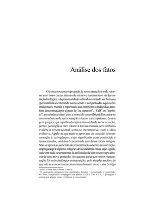 Análise dos fatos

       O conceito aqui empregado de reencarnação é o de retor-
no a um novo corpo, através de um novo nascimento (via fecun-
dação biológica) da personalidade individualizada do ser humano
(personalidade entendida como sendo o conjunto das aquisições
intelectuais, morais e espirituais que compõem o indivíduo, tam-
bém denominada por alguns de “eu superior”, “Self” ou “espíri-
to”, parte indestrutível com a morte do corpo físico). Encontra-se
como sinônimo de reencarnação o termo metempsicose, de ori-
gem grega, cujo significado aproxima-se do de reencarnação,
porém, por implicar num retorno a formas animais, sem nenhuma
evidência observacional, torna-se incompatível com a idéia
evolutiva. A palavra que mais se aproxima do conceito de reen-
carnação é palingênese , cujo significado mais conhecido é
                                 1


renascimento , também é encontrada em vários textos antigos.
                  2


Não se aplica ao conceito de reencarnação o termo ressurreição,
empregado por algumas religiões de ascendência cristã, cujo signifi-
cado em nada se aproxima da utilização de um novo corpo atra-
vés de uma nova gestação. Ao que me parece, o termo reencar-
nação foi substituído por ressurreição, pelo simples motivo de
que não se concordava com o entendimento de se tratar de algo
1
  Palin = outra vez; Gênese = nascer
2
  O vocabulário palingenesia tem significados distintos – reencarnação e regeneração.
No Novo Testamento é empregado em Mateus 19:28 e Tito 3:5. A 1ª passagem é
tomada por alguns como referência à reencarnação.
 