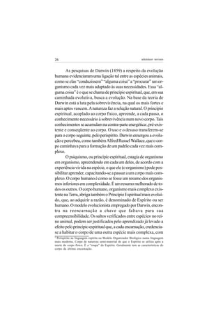 26                                                                 adenáuer novaes


       As pesquisas de Darwin (1859) a respeito da evolução
humana evidenciaram uma ligação tal entre as espécies animais,
como se elas “conduzissem” “alguma coisa” a “procurar” um or-
ganismo cada vez mais adaptado às suas necessidades. Essa “al-
guma coisa” é o que se chama de princípio espiritual, que, em sua
caminhada evolutiva, busca a evolução. Na base da teoria de
Darwin está a luta pela sobrevivência, na qual os mais fortes e
mais aptos vencem. A natureza faz a seleção natural. O princípio
espiritual, acoplado ao corpo físico, apreende, a cada passo, o
conhecimento necessário à sobrevivência num novo corpo. Tais
conhecimentos se acumulam na contra-parte energética , pré-exis-      3


tente e conseqüente ao corpo. O uso e o desuso transferem-se
para o corpo seguinte, pelo perispírito. Darwin enxergou a evolu-
ção e percebeu, como também Alfred Russel Wallace, que o cor-
po caminhava para a formação de um padrão cada vez mais com-
plexo.
       O psiquismo, ou princípio espiritual, estagia de organismo
em organismo, apreendendo em cada um deles, de acordo com a
experiência vivida na espécie, o que ele (o organismo) pode pos-
sibilitar aprender, capacitando-se a passar a um corpo mais com-
plexo. O corpo humano é como se fosse um resumo dos organis-
mos inferiores em complexidade. É um resumo melhorado de to-
dos os outros. O corpo humano, organismo mais complexo exis-
tente na Terra, abriga também o Princípio Espiritual mais evoluí-
do, que, ao adquirir a razão, é denominado de Espírito ou ser
humano. O modelo evolucionista empregado por Darwin, encon-
tra na reencarnação a chave que faltava para sua
compreensibilidade. Os saltos verificados entre espécies no rei-          4


no animal, podem ser justificados pelo aprendizado já levado a
efeito pelo princípio espiritual que, a cada encarnação, credencia-
se a habitar o corpo de uma outra espécie mais complexa, com
3
 Perispírito na linguagem espírita ou Modelo Organizador Biológico numa linguagem
mais moderna. Corpo de natureza semi-material de que o Espírito se utiliza após a
morte do corpo físico. É a “roupa” do Espírito. Geralmente tem as características do
corpo da última encarnação.
 