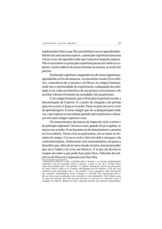 reeencarnação: processo educativo                                                27


implementos físicos que lhes possibilitem novos aprendizados.
Dentro de uma mesma espécie, o princípio espiritual reencarna
várias vezes até aprender tudo que é possível naquela espécie.
Não é necessário ao princípio espiritual passar por todas as es-
pécies, muito embora ele possa retornar na mesma, se assim for
preciso.
       O princípio espiritual, estagiando nos diversos organismos,
aprendendo as leis da natureza, vai encontrar a razão (livre arbí-
trio, consciência de si mesmo e de Deus), no estágio humano,
onde tem a oportunidade de experienciar a adequação da reali-
dade à sua volta em benefício de seu próprio crescimento e de
auxiliar o desenvolvimento da sociedade e de seu próximo.
       É no estágio humano que o Princípio Espiritual recebe a
denominação de Espírito. É o ponto de chegada e de partida
para novo ciclo. Chega-se à razão. Parte-se para um novo ciclo
de aprendizagem. É nesse estágio que ele se pergunta para onde
vai, cuja resposta só encontrará quando estiver próximo a alcan-
çar um outro estágio superior a esse.
       Os renascimentos são inícios de etapas do ciclo evolutivo
do princípio espiritual. Um novo ciclo, quando ele já é espírito, se
inicia com a razão. O ser humano sai do determinismo e penetra
no livre arbítrio. Nesse ciclo no qual entrou, ele se insere no do-
mínio do tempo. Um novo ciclo o fará sair dele e alcançar o da
consciência plena. Ainda nesse ciclo reencarnatório, ele passa a
descobrir que, além de ter uma missão na terra, precisa perceber
que seu Criador o fez com um objetivo. É aí que ele deverá se
ocupar em saber o que pode fazer para Deus. Sabendo dos ob-
jetivos de Deus ele cooperará com Sua obra.
4
  Interessante observar o salto verificado entre o homem e os animais imediatamente
inferiores a ele em evolução (talvez o macaco, o gato, o cão, etc.). O lugar desse
salto seria ocupado pelo “elo perdido”. O espírito Emmanuel, através da psicografia
de Chico Xavier, refere-se às criaturas sub-humanas no livro Roteiro. Creio que essa
referência está relacionada com o “elo perdido”. Fica a pergunta: onde reencarnam
tais criaturas, intermediárias entre o homem e o animal? Tais encarnações não se
dão na Terra, mas em planetas mais atrasados ou mais adiantados. Neste último caso,
ao lado de Espíritos que lhes possam auxiliar no processo de transição rumo à
condição de Espírito, dotado de razão, adquirida durante esse período intermediário.
 