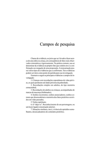 Campos de pesquisa


       Chamo de evidência, ao juízo que se é levado a fazer acer-
ca de uma idéia ou crença, em conseqüência de fatos reais obser-
vados sistemática e rigorosamente. Na prática comum, usa-se
denominar de evidência ao próprio fato que contém em si a con-
firmação ou a negação de uma proposição. A reencarnação pos-
sui vários tipos de evidências que a confirmam. Tais evidências
podem ser úteis como ponto de partida para sua investigação.
       Enumero a seguir as principais evidências e campos de in-
vestigação:
       1. Crianças com recordações espontâneas de vidas prévi-
as, as quais perduram até idade próxima da puberdade;
       2. Recordações simples em adultos, do tipo memória
extracerebral;
       3. Recordações de adultos ou crianças, acompanhadas de
marcas de nascença (birthmarks);
       4. Sonhos recorrentes; sonhos anunciadores; sonhos co-
muns que desencadeiam a memória dos fatos pretéritos ocorri-
dos em vidas passadas;
       5. Visões espirituais;
       6. O “déjà vu”. Reconhecimento de um personagem, ou
um local, ligado à encarnação anterior;
       7. Situações similares, isto é, vivência de episódios seme-
lhantes, desencadeadores de conteúdos pretéritos;
 