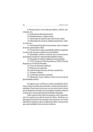 30                                                   adenáuer novaes


       8. Doenças graves com estado pré-agônico, delírios, alu-
cinações, etc.;
       9. Conhecimento direto paranormal;
       10. Desdobramentos, viagens astrais;
       11. Informação de espíritos que estão fora do corpo;
       12. Informação de sensitivos, ditados paranormais, viden-
tes, tarô, etc.;
       13. Informação do próprio reencarnante, antes ou depois
de morrer, prometendo voltar;
       14. Características inatas: genialidade, defeitos congênitos
ou marcas de nascença, embora sem recordações;
       15. Qualidades, defeitos, modo de ser ou características
psicológicas trazidas de vidas passadas (aptidões inatas);
       16. Psicanálise ou análise terapêutica muito profunda;
       17. TVP (Terapia de Vidas Passadas) ou TRVP (Terapia
Regressiva a Vivências Passadas);
       18. Casos de obsessão espiritual;
       19. Hipnose com regressão;
       20. Ação de drogas diversas, inclusive anestésicos;
       21. Traumas violentos;
       22. Lembranças durante a gestação;
       23. Meditação; êxtase religioso; transe com emersão de
personalidade anterior.

      Em alguns casos, verificam-se certas coincidências de nú-
meros relativos às datas de nascimentos e mortes das duas perso-
nalidades. Parece que ocorre uma sincronicidade entre eventos
que se distanciam no tempo. Tais coincidências também se dão em
eventos após o nascimento das personalidades analisadas.
      Outro aspecto observado nas pesquisas sobre reencarna-
ção, diz respeito à escolha do nome dos filhos. Verificou-se a
participação do futuro reencarnante nesse processo. Em certos
indivíduos constatou-se que a escolha recaiu sobre o mesmo nome
que a personalidade tivera em outra existência.
 
