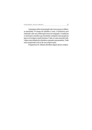 reeencarnação: processo educativo                           31


       A pesquisa sobre reencarnação não cessa nessas evidênci-
as apontadas. O campo de trabalho é vasto. A eletrônica será
chamada a dar sua colaboração nessa investigação. A medicina
evoluirá por caminhos que facultarão condições mais propícias
para se investigar a mente humana. Cada vez mais nascerão indi-
víduos mais dotados de relembrar o passado reencarnatório. Tudo
está conspirando a favor de sua comprovação.
       Chegaremos lá. Adiante abordarei alguns desses campos.
 